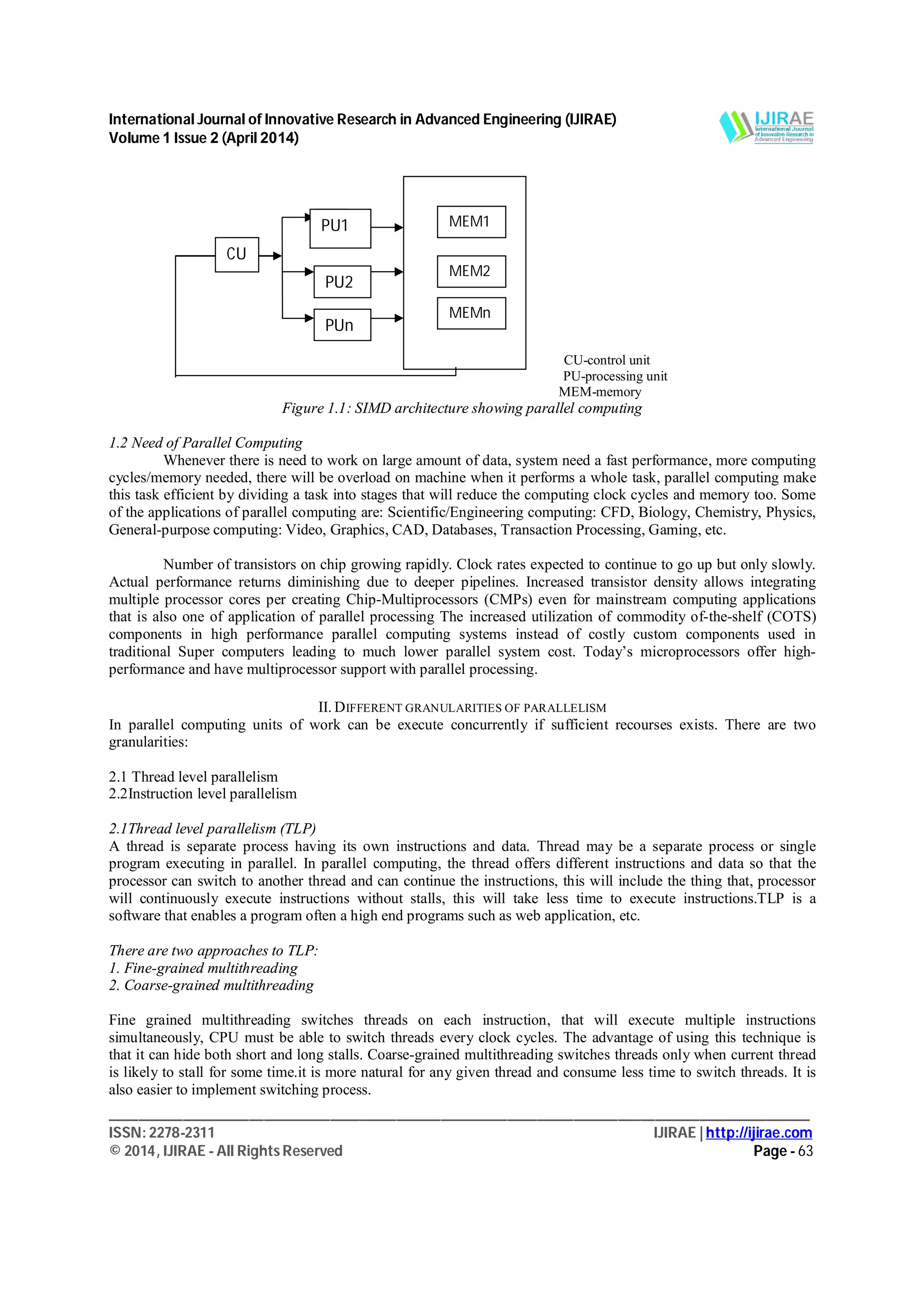 International Journal of Innovative Research in Advanced Engineering (IJIRAE)
Volume 1 Issue 2 (April 2014)
_______________________________________________________________________________________________
ISSN: 2278-2311 IJIRAE | http://ijirae.com
© 2014, IJIRAE - All Rights Reserved Page - 63
CU-control unit
PU-processing unit
MEM-memory
Figure 1.1: SIMD architecture showing parallel computing
1.2 Need of Parallel Computing
Whenever there is need to work on large amount of data, system need a fast performance, more computing
cycles/memory needed, there will be overload on machine when it performs a whole task, parallel computing make
this task efficient by dividing a task into stages that will reduce the computing clock cycles and memory too. Some
of the applications of parallel computing are: Scientific/Engineering computing: CFD, Biology, Chemistry, Physics,
General-purpose computing: Video, Graphics, CAD, Databases, Transaction Processing, Gaming, etc.
Number of transistors on chip growing rapidly. Clock rates expected to continue to go up but only slowly.
Actual performance returns diminishing due to deeper pipelines. Increased transistor density allows integrating
multiple processor cores per creating Chip-Multiprocessors (CMPs) even for mainstream computing applications
that is also one of application of parallel processing The increased utilization of commodity of-the-shelf (COTS)
components in high performance parallel computing systems instead of costly custom components used in
traditional Super computers leading to much lower parallel system cost. Today’s microprocessors offer high-
performance and have multiprocessor support with parallel processing.
II. DIFFERENT GRANULARITIES OF PARALLELISM
In parallel computing units of work can be execute concurrently if sufficient recourses exists. There are two
granularities:
2.1 Thread level parallelism
2.2Instruction level parallelism
2.1Thread level parallelism (TLP)
A thread is separate process having its own instructions and data. Thread may be a separate process or single
program executing in parallel. In parallel computing, the thread offers different instructions and data so that the
processor can switch to another thread and can continue the instructions, this will include the thing that, processor
will continuously execute instructions without stalls, this will take less time to execute instructions.TLP is a
software that enables a program often a high end programs such as web application, etc.
There are two approaches to TLP:
1. Fine-grained multithreading
2. Coarse-grained multithreading
Fine grained multithreading switches threads on each instruction, that will execute multiple instructions
simultaneously, CPU must be able to switch threads every clock cycles. The advantage of using this technique is
that it can hide both short and long stalls. Coarse-grained multithreading switches threads only when current thread
is likely to stall for some time.it is more natural for any given thread and consume less time to switch threads. It is
also easier to implement switching process.
CU
PU1
PU2
PUn
MEM1
MEM2
MEMn
 