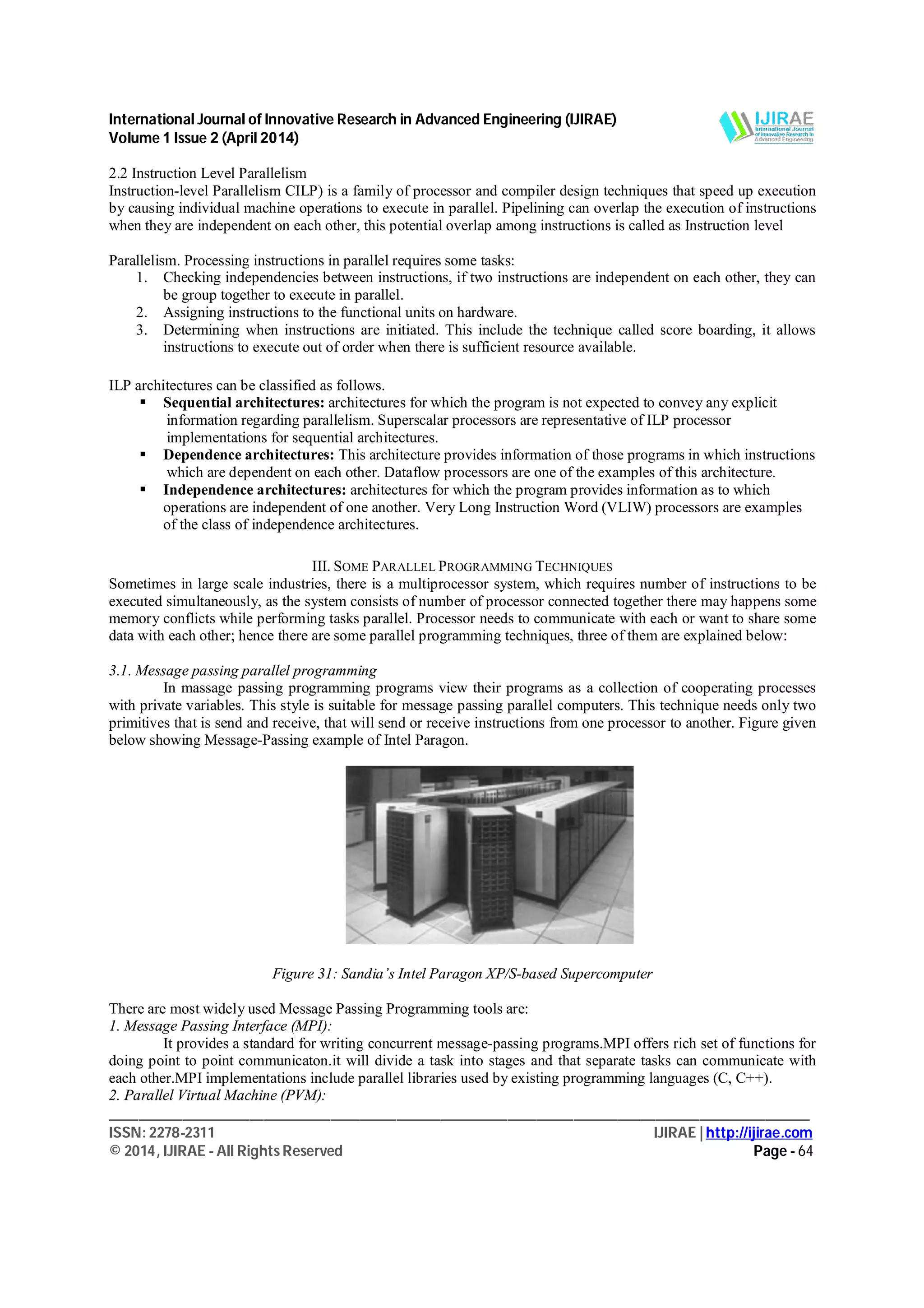 International Journal of Innovative Research in Advanced Engineering (IJIRAE)
Volume 1 Issue 2 (April 2014)
_______________________________________________________________________________________________
ISSN: 2278-2311 IJIRAE | http://ijirae.com
© 2014, IJIRAE - All Rights Reserved Page - 64
2.2 Instruction Level Parallelism
Instruction-level Parallelism CILP) is a family of processor and compiler design techniques that speed up execution
by causing individual machine operations to execute in parallel. Pipelining can overlap the execution of instructions
when they are independent on each other, this potential overlap among instructions is called as Instruction level
Parallelism. Processing instructions in parallel requires some tasks:
1. Checking independencies between instructions, if two instructions are independent on each other, they can
be group together to execute in parallel.
2. Assigning instructions to the functional units on hardware.
3. Determining when instructions are initiated. This include the technique called score boarding, it allows
instructions to execute out of order when there is sufficient resource available.
ILP architectures can be classified as follows.
 Sequential architectures: architectures for which the program is not expected to convey any explicit
information regarding parallelism. Superscalar processors are representative of ILP processor
implementations for sequential architectures.
 Dependence architectures: This architecture provides information of those programs in which instructions
which are dependent on each other. Dataflow processors are one of the examples of this architecture.
 Independence architectures: architectures for which the program provides information as to which
operations are independent of one another. Very Long Instruction Word (VLIW) processors are examples
of the class of independence architectures.
III. SOME PARALLEL PROGRAMMING TECHNIQUES
Sometimes in large scale industries, there is a multiprocessor system, which requires number of instructions to be
executed simultaneously, as the system consists of number of processor connected together there may happens some
memory conflicts while performing tasks parallel. Processor needs to communicate with each or want to share some
data with each other; hence there are some parallel programming techniques, three of them are explained below:
3.1. Message passing parallel programming
In massage passing programming programs view their programs as a collection of cooperating processes
with private variables. This style is suitable for message passing parallel computers. This technique needs only two
primitives that is send and receive, that will send or receive instructions from one processor to another. Figure given
below showing Message-Passing example of Intel Paragon.
Figure 31: Sandia’s Intel Paragon XP/S-based Supercomputer
There are most widely used Message Passing Programming tools are:
1. Message Passing Interface (MPI):
It provides a standard for writing concurrent message-passing programs.MPI offers rich set of functions for
doing point to point communicaton.it will divide a task into stages and that separate tasks can communicate with
each other.MPI implementations include parallel libraries used by existing programming languages (C, C++).
2. Parallel Virtual Machine (PVM):
 