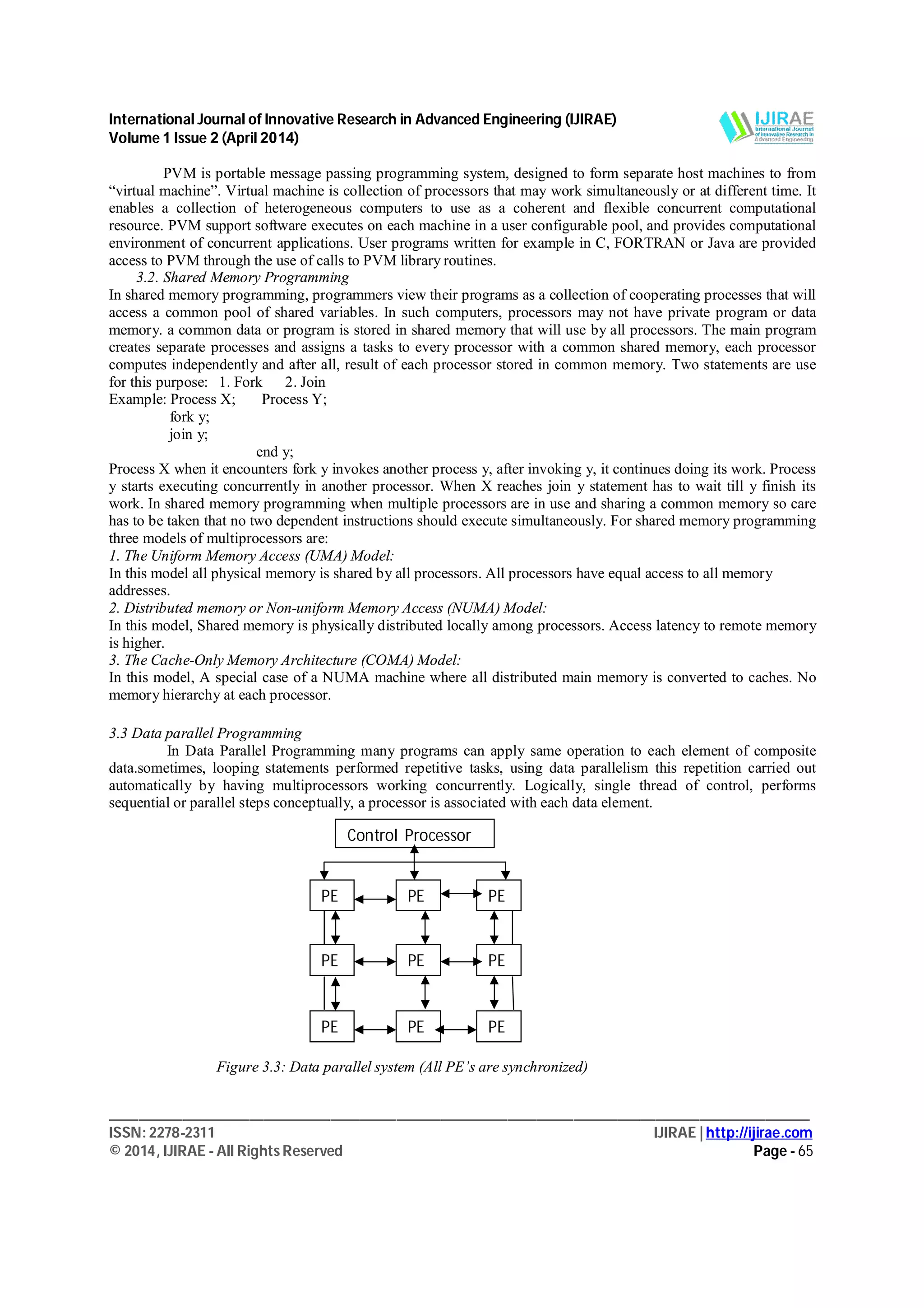 International Journal of Innovative Research in Advanced Engineering (IJIRAE)
Volume 1 Issue 2 (April 2014)
_______________________________________________________________________________________________
ISSN: 2278-2311 IJIRAE | http://ijirae.com
© 2014, IJIRAE - All Rights Reserved Page - 65
PVM is portable message passing programming system, designed to form separate host machines to from
“virtual machine”. Virtual machine is collection of processors that may work simultaneously or at different time. It
enables a collection of heterogeneous computers to use as a coherent and flexible concurrent computational
resource. PVM support software executes on each machine in a user configurable pool, and provides computational
environment of concurrent applications. User programs written for example in C, FORTRAN or Java are provided
access to PVM through the use of calls to PVM library routines.
3.2. Shared Memory Programming
In shared memory programming, programmers view their programs as a collection of cooperating processes that will
access a common pool of shared variables. In such computers, processors may not have private program or data
memory. a common data or program is stored in shared memory that will use by all processors. The main program
creates separate processes and assigns a tasks to every processor with a common shared memory, each processor
computes independently and after all, result of each processor stored in common memory. Two statements are use
for this purpose: 1. Fork 2. Join
Example: Process X; Process Y;
fork y;
join y;
end y;
Process X when it encounters fork y invokes another process y, after invoking y, it continues doing its work. Process
y starts executing concurrently in another processor. When X reaches join y statement has to wait till y finish its
work. In shared memory programming when multiple processors are in use and sharing a common memory so care
has to be taken that no two dependent instructions should execute simultaneously. For shared memory programming
three models of multiprocessors are:
1. The Uniform Memory Access (UMA) Model:
In this model all physical memory is shared by all processors. All processors have equal access to all memory
addresses.
2. Distributed memory or Non-uniform Memory Access (NUMA) Model:
In this model, Shared memory is physically distributed locally among processors. Access latency to remote memory
is higher.
3. The Cache-Only Memory Architecture (COMA) Model:
In this model, A special case of a NUMA machine where all distributed main memory is converted to caches. No
memory hierarchy at each processor.
3.3 Data parallel Programming
In Data Parallel Programming many programs can apply same operation to each element of composite
data.sometimes, looping statements performed repetitive tasks, using data parallelism this repetition carried out
automatically by having multiprocessors working concurrently. Logically, single thread of control, performs
sequential or parallel steps conceptually, a processor is associated with each data element.
Figure 3.3: Data parallel system (All PE’s are synchronized)
Control Processor
PE PE PE
PE PE PE
PE PE PE
 