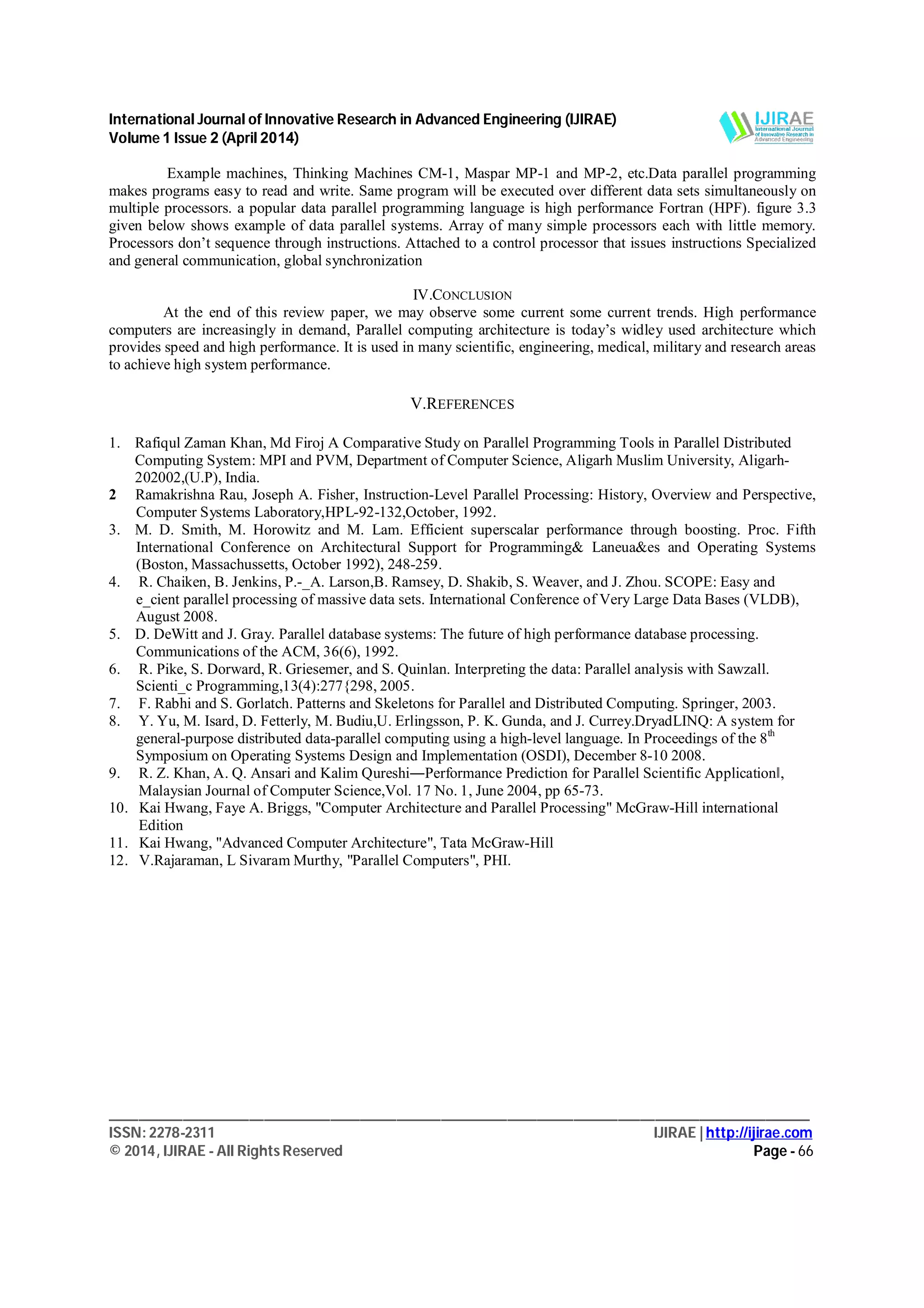 International Journal of Innovative Research in Advanced Engineering (IJIRAE)
Volume 1 Issue 2 (April 2014)
_______________________________________________________________________________________________
ISSN: 2278-2311 IJIRAE | http://ijirae.com
© 2014, IJIRAE - All Rights Reserved Page - 66
Example machines, Thinking Machines CM-1, Maspar MP-1 and MP-2, etc.Data parallel programming
makes programs easy to read and write. Same program will be executed over different data sets simultaneously on
multiple processors. a popular data parallel programming language is high performance Fortran (HPF). figure 3.3
given below shows example of data parallel systems. Array of many simple processors each with little memory.
Processors don’t sequence through instructions. Attached to a control processor that issues instructions Specialized
and general communication, global synchronization
IV.CONCLUSION
At the end of this review paper, we may observe some current some current trends. High performance
computers are increasingly in demand, Parallel computing architecture is today’s widley used architecture which
provides speed and high performance. It is used in many scientific, engineering, medical, military and research areas
to achieve high system performance.
V.REFERENCES
1. Rafiqul Zaman Khan, Md Firoj A Comparative Study on Parallel Programming Tools in Parallel Distributed
Computing System: MPI and PVM, Department of Computer Science, Aligarh Muslim University, Aligarh-
202002,(U.P), India.
2 Ramakrishna Rau, Joseph A. Fisher, Instruction-Level Parallel Processing: History, Overview and Perspective,
Computer Systems Laboratory,HPL-92-132,October, 1992.
3. M. D. Smith, M. Horowitz and M. Lam. Efficient superscalar performance through boosting. Proc. Fifth
International Conference on Architectural Support for Programming& Laneua&es and Operating Systems
(Boston, Massachussetts, October 1992), 248-259.
4. R. Chaiken, B. Jenkins, P.-_A. Larson,B. Ramsey, D. Shakib, S. Weaver, and J. Zhou. SCOPE: Easy and
e_cient parallel processing of massive data sets. International Conference of Very Large Data Bases (VLDB),
August 2008.
5. D. DeWitt and J. Gray. Parallel database systems: The future of high performance database processing.
Communications of the ACM, 36(6), 1992.
6. R. Pike, S. Dorward, R. Griesemer, and S. Quinlan. Interpreting the data: Parallel analysis with Sawzall.
Scienti_c Programming,13(4):277{298, 2005.
7. F. Rabhi and S. Gorlatch. Patterns and Skeletons for Parallel and Distributed Computing. Springer, 2003.
8. Y. Yu, M. Isard, D. Fetterly, M. Budiu,U. Erlingsson, P. K. Gunda, and J. Currey.DryadLINQ: A system for
general-purpose distributed data-parallel computing using a high-level language. In Proceedings of the 8th
Symposium on Operating Systems Design and Implementation (OSDI), December 8-10 2008.
9. R. Z. Khan, A. Q. Ansari and Kalim Qureshi―Performance Prediction for Parallel Scientific Applicationǁ,
Malaysian Journal of Computer Science,Vol. 17 No. 1, June 2004, pp 65-73.
10. Kai Hwang, Faye A. Briggs, "Computer Architecture and Parallel Processing" McGraw-Hill international
Edition
11. Kai Hwang, "Advanced Computer Architecture", Tata McGraw-Hill
12. V.Rajaraman, L Sivaram Murthy, "Parallel Computers", PHI.
 