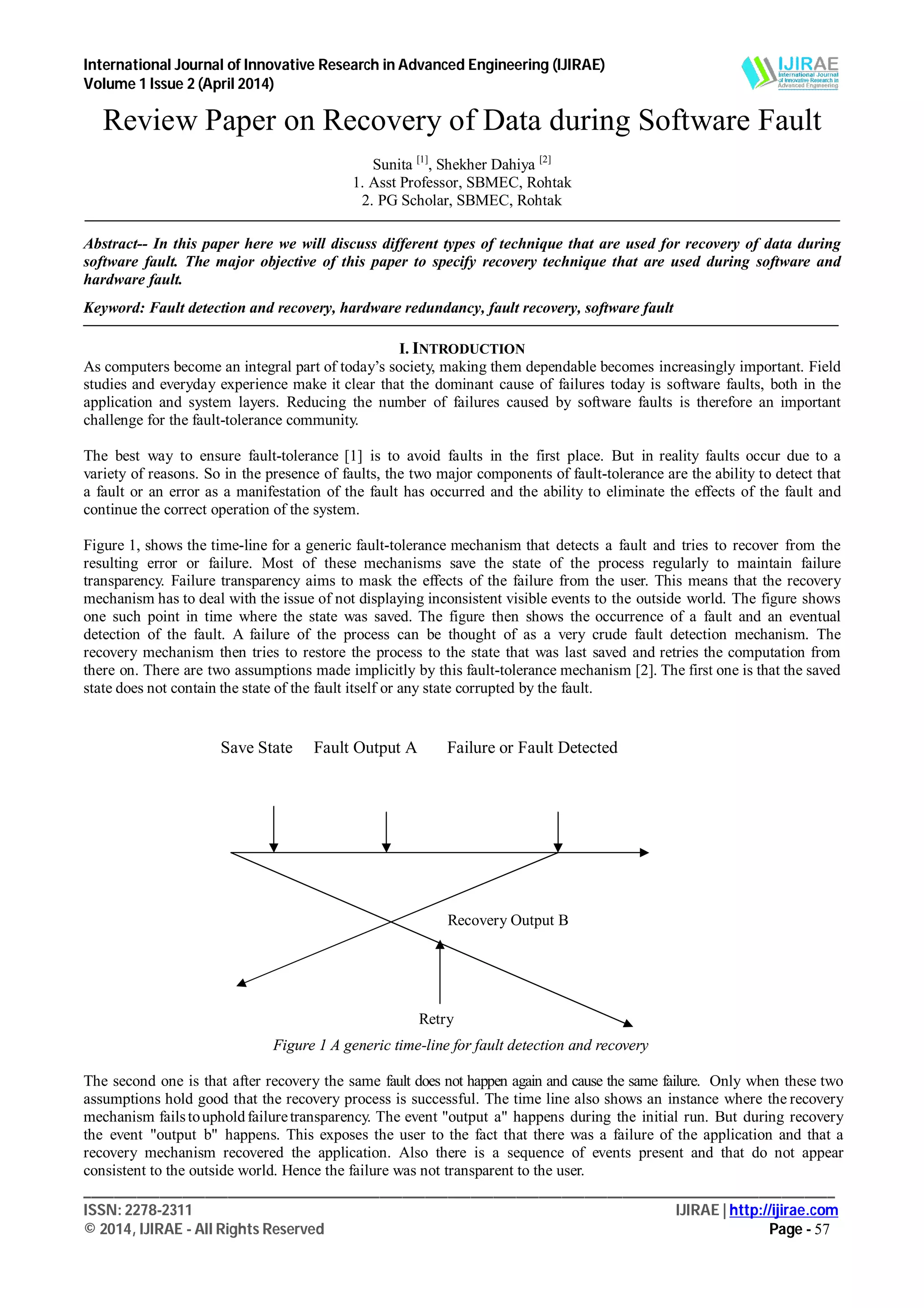 International Journal of Innovative Research in Advanced Engineering (IJIRAE)
Volume 1 Issue 2 (April 2014)
___________________________________________________________________________________________________
ISSN: 2278-2311 IJIRAE | http://ijirae.com
© 2014, IJIRAE - All Rights Reserved Page - 57
Review Paper on Recovery of Data during Software Fault
Sunita [1]
, Shekher Dahiya [2]
1. Asst Professor, SBMEC, Rohtak
2. PG Scholar, SBMEC, Rohtak
Abstract-- In this paper here we will discuss different types of technique that are used for recovery of data during
software fault. The major objective of this paper to specify recovery technique that are used during software and
hardware fault.
Keyword: Fault detection and recovery, hardware redundancy, fault recovery, software fault
I. INTRODUCTION
As computers become an integral part of today’s society, making them dependable becomes increasingly important. Field
studies and everyday experience make it clear that the dominant cause of failures today is software faults, both in the
application and system layers. Reducing the number of failures caused by software faults is therefore an important
challenge for the fault-tolerance community.
The best way to ensure fault-tolerance [1] is to avoid faults in the first place. But in reality faults occur due to a
variety of reasons. So in the presence of faults, the two major components of fault-tolerance are the ability to detect that
a fault or an error as a manifestation of the fault has occurred and the ability to eliminate the effects of the fault and
continue the correct operation of the system.
Figure 1, shows the time-line for a generic fault-tolerance mechanism that detects a fault and tries to recover from the
resulting error or failure. Most of these mechanisms save the state of the process regularly to maintain failure
transparency. Failure transparency aims to mask the effects of the failure from the user. This means that the recovery
mechanism has to deal with the issue of not displaying inconsistent visible events to the outside world. The figure shows
one such point in time where the state was saved. The figure then shows the occurrence of a fault and an eventual
detection of the fault. A failure of the process can be thought of as a very crude fault detection mechanism. The
recovery mechanism then tries to restore the process to the state that was last saved and retries the computation from
there on. There are two assumptions made implicitly by this fault-tolerance mechanism [2]. The first one is that the saved
state does not contain the state of the fault itself or any state corrupted by the fault.
Figure 1 A generic time-line for fault detection and recovery
The second one is that after recovery the same fault does not happen again and cause the same failure. Only when these two
assumptions hold good that the recovery process is successful. The time line also shows an instance where the recovery
mechanism failstoupholdfailuretransparency. The event "output a" happens during the initial run. But during recovery
the event "output b" happens. This exposes the user to the fact that there was a failure of the application and that a
recovery mechanism recovered the application. Also there is a sequence of events present and that do not appear
consistent to the outside world. Hence the failure was not transparent to the user.
Save State Fault Output A Failure or Fault Detected
Recovery Output B
Retry
 