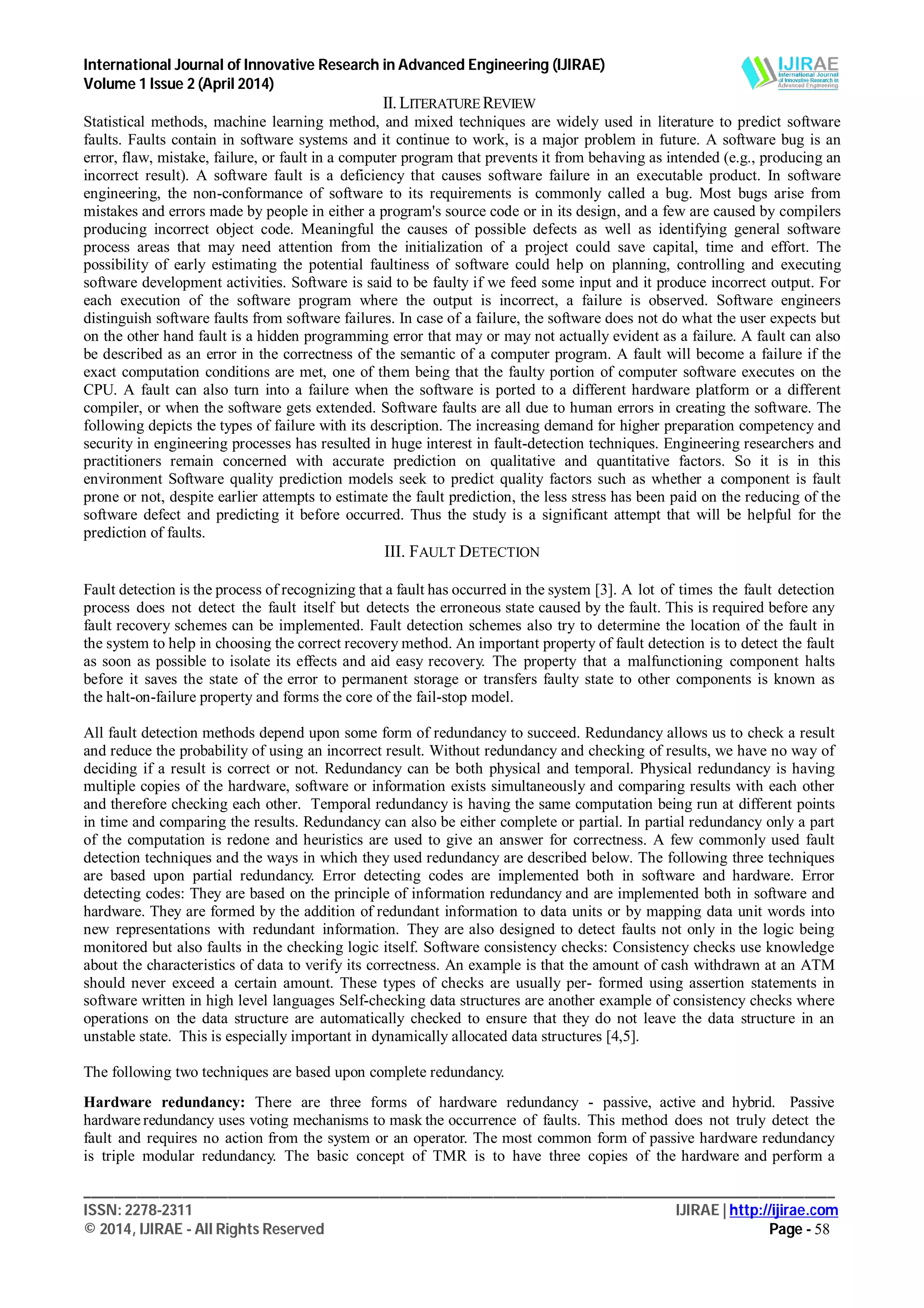 International Journal of Innovative Research in Advanced Engineering (IJIRAE)
Volume 1 Issue 2 (April 2014)
___________________________________________________________________________________________________
ISSN: 2278-2311 IJIRAE | http://ijirae.com
© 2014, IJIRAE - All Rights Reserved Page - 58
II.LITERATUREREVIEW
Statistical methods, machine learning method, and mixed techniques are widely used in literature to predict software
faults. Faults contain in software systems and it continue to work, is a major problem in future. A software bug is an
error, flaw, mistake, failure, or fault in a computer program that prevents it from behaving as intended (e.g., producing an
incorrect result). A software fault is a deficiency that causes software failure in an executable product. In software
engineering, the non-conformance of software to its requirements is commonly called a bug. Most bugs arise from
mistakes and errors made by people in either a program's source code or in its design, and a few are caused by compilers
producing incorrect object code. Meaningful the causes of possible defects as well as identifying general software
process areas that may need attention from the initialization of a project could save capital, time and effort. The
possibility of early estimating the potential faultiness of software could help on planning, controlling and executing
software development activities. Software is said to be faulty if we feed some input and it produce incorrect output. For
each execution of the software program where the output is incorrect, a failure is observed. Software engineers
distinguish software faults from software failures. In case of a failure, the software does not do what the user expects but
on the other hand fault is a hidden programming error that may or may not actually evident as a failure. A fault can also
be described as an error in the correctness of the semantic of a computer program. A fault will become a failure if the
exact computation conditions are met, one of them being that the faulty portion of computer software executes on the
CPU. A fault can also turn into a failure when the software is ported to a different hardware platform or a different
compiler, or when the software gets extended. Software faults are all due to human errors in creating the software. The
following depicts the types of failure with its description. The increasing demand for higher preparation competency and
security in engineering processes has resulted in huge interest in fault-detection techniques. Engineering researchers and
practitioners remain concerned with accurate prediction on qualitative and quantitative factors. So it is in this
environment Software quality prediction models seek to predict quality factors such as whether a component is fault
prone or not, despite earlier attempts to estimate the fault prediction, the less stress has been paid on the reducing of the
software defect and predicting it before occurred. Thus the study is a significant attempt that will be helpful for the
prediction of faults.
III. FAULT DETECTION
Fault detection is the process of recognizing that a fault has occurred in the system [3]. A lot of times the fault detection
process does not detect the fault itself but detects the erroneous state caused by the fault. This is required before any
fault recovery schemes can be implemented. Fault detection schemes also try to determine the location of the fault in
the system to help in choosing the correct recovery method. An important property of fault detection is to detect the fault
as soon as possible to isolate its effects and aid easy recovery. The property that a malfunctioning component halts
before it saves the state of the error to permanent storage or transfers faulty state to other components is known as
the halt-on-failure property and forms the core of the fail-stop model.
All fault detection methods depend upon some form of redundancy to succeed. Redundancy allows us to check a result
and reduce the probability of using an incorrect result. Without redundancy and checking of results, we have no way of
deciding if a result is correct or not. Redundancy can be both physical and temporal. Physical redundancy is having
multiple copies of the hardware, software or information exists simultaneously and comparing results with each other
and therefore checking each other. Temporal redundancy is having the same computation being run at different points
in time and comparing the results. Redundancy can also be either complete or partial. In partial redundancy only a part
of the computation is redone and heuristics are used to give an answer for correctness. A few commonly used fault
detection techniques and the ways in which they used redundancy are described below. The following three techniques
are based upon partial redundancy. Error detecting codes are implemented both in software and hardware. Error
detecting codes: They are based on the principle of information redundancy and are implemented both in software and
hardware. They are formed by the addition of redundant information to data units or by mapping data unit words into
new representations with redundant information. They are also designed to detect faults not only in the logic being
monitored but also faults in the checking logic itself. Software consistency checks: Consistency checks use knowledge
about the characteristics of data to verify its correctness. An example is that the amount of cash withdrawn at an ATM
should never exceed a certain amount. These types of checks are usually per- formed using assertion statements in
software written in high level languages Self-checking data structures are another example of consistency checks where
operations on the data structure are automatically checked to ensure that they do not leave the data structure in an
unstable state. This is especially important in dynamically allocated data structures [4,5].
The following two techniques are based upon complete redundancy.
Hardware redundancy: There are three forms of hardware redundancy - passive, active and hybrid. Passive
hardware redundancy uses voting mechanisms to mask the occurrence of faults. This method does not truly detect the
fault and requires no action from the system or an operator. The most common form of passive hardware redundancy
is triple modular redundancy. The basic concept of TMR is to have three copies of the hardware and perform a
 