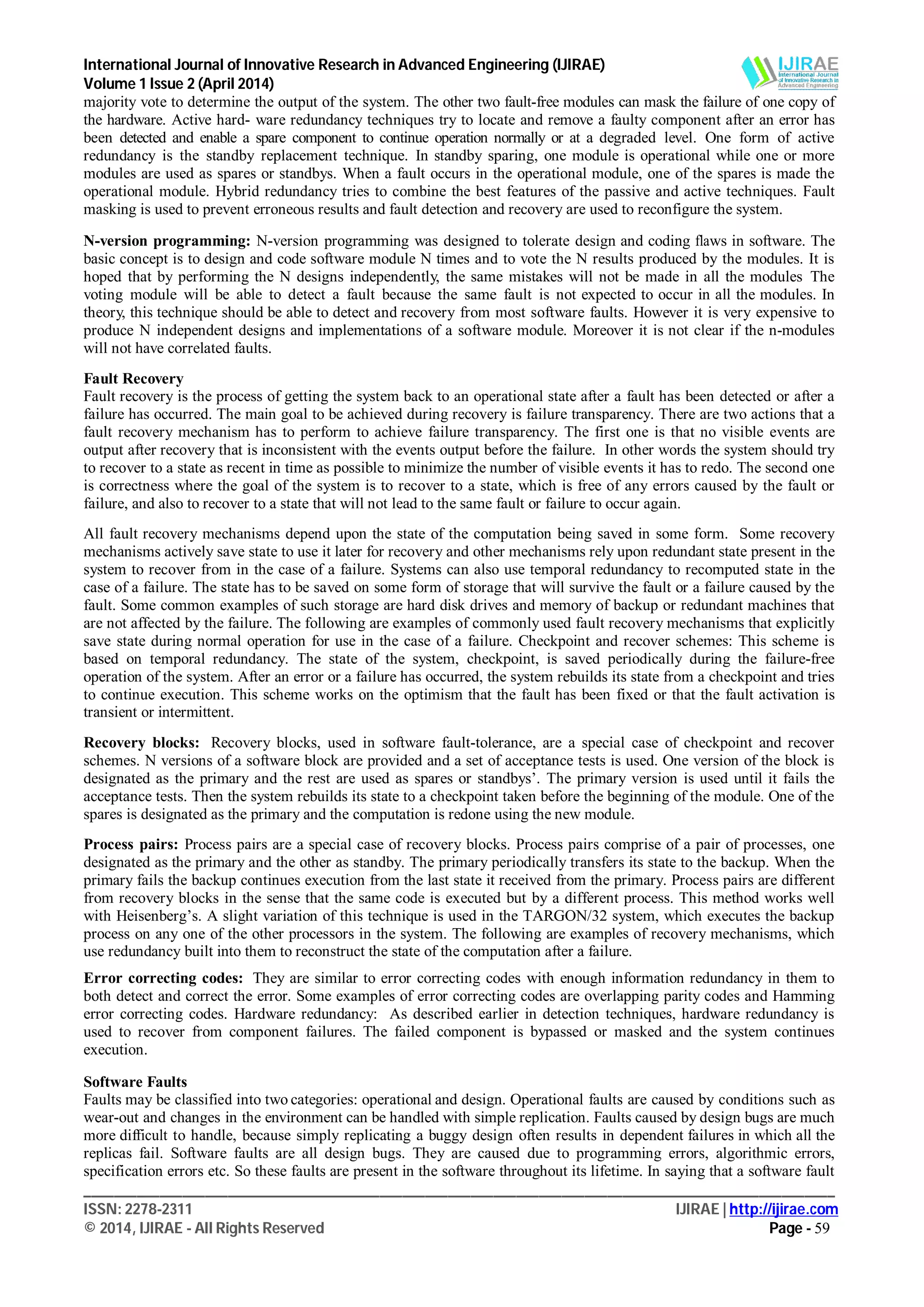 International Journal of Innovative Research in Advanced Engineering (IJIRAE)
Volume 1 Issue 2 (April 2014)
___________________________________________________________________________________________________
ISSN: 2278-2311 IJIRAE | http://ijirae.com
© 2014, IJIRAE - All Rights Reserved Page - 59
majority vote to determine the output of the system. The other two fault-free modules can mask the failure of one copy of
the hardware. Active hard- ware redundancy techniques try to locate and remove a faulty component after an error has
been detected and enable a spare component to continue operation normally or at a degraded level. One form of active
redundancy is the standby replacement technique. In standby sparing, one module is operational while one or more
modules are used as spares or standbys. When a fault occurs in the operational module, one of the spares is made the
operational module. Hybrid redundancy tries to combine the best features of the passive and active techniques. Fault
masking is used to prevent erroneous results and fault detection and recovery are used to reconfigure the system.
N-version programming: N-version programming was designed to tolerate design and coding flaws in software. The
basic concept is to design and code software module N times and to vote the N results produced by the modules. It is
hoped that by performing the N designs independently, the same mistakes will not be made in all the modules The
voting module will be able to detect a fault because the same fault is not expected to occur in all the modules. In
theory, this technique should be able to detect and recovery from most software faults. However it is very expensive to
produce N independent designs and implementations of a software module. Moreover it is not clear if the n-modules
will not have correlated faults.
Fault Recovery
Fault recovery is the process of getting the system back to an operational state after a fault has been detected or after a
failure has occurred. The main goal to be achieved during recovery is failure transparency. There are two actions that a
fault recovery mechanism has to perform to achieve failure transparency. The first one is that no visible events are
output after recovery that is inconsistent with the events output before the failure. In other words the system should try
to recover to a state as recent in time as possible to minimize the number of visible events it has to redo. The second one
is correctness where the goal of the system is to recover to a state, which is free of any errors caused by the fault or
failure, and also to recover to a state that will not lead to the same fault or failure to occur again.
All fault recovery mechanisms depend upon the state of the computation being saved in some form. Some recovery
mechanisms actively save state to use it later for recovery and other mechanisms rely upon redundant state present in the
system to recover from in the case of a failure. Systems can also use temporal redundancy to recomputed state in the
case of a failure. The state has to be saved on some form of storage that will survive the fault or a failure caused by the
fault. Some common examples of such storage are hard disk drives and memory of backup or redundant machines that
are not affected by the failure. The following are examples of commonly used fault recovery mechanisms that explicitly
save state during normal operation for use in the case of a failure. Checkpoint and recover schemes: This scheme is
based on temporal redundancy. The state of the system, checkpoint, is saved periodically during the failure-free
operation of the system. After an error or a failure has occurred, the system rebuilds its state from a checkpoint and tries
to continue execution. This scheme works on the optimism that the fault has been fixed or that the fault activation is
transient or intermittent.
Recovery blocks: Recovery blocks, used in software fault-tolerance, are a special case of checkpoint and recover
schemes. N versions of a software block are provided and a set of acceptance tests is used. One version of the block is
designated as the primary and the rest are used as spares or standbys’. The primary version is used until it fails the
acceptance tests. Then the system rebuilds its state to a checkpoint taken before the beginning of the module. One of the
spares is designated as the primary and the computation is redone using the new module.
Process pairs: Process pairs are a special case of recovery blocks. Process pairs comprise of a pair of processes, one
designated as the primary and the other as standby. The primary periodically transfers its state to the backup. When the
primary fails the backup continues execution from the last state it received from the primary. Process pairs are different
from recovery blocks in the sense that the same code is executed but by a different process. This method works well
with Heisenberg’s. A slight variation of this technique is used in the TARGON/32 system, which executes the backup
process on any one of the other processors in the system. The following are examples of recovery mechanisms, which
use redundancy built into them to reconstruct the state of the computation after a failure.
Error correcting codes: They are similar to error correcting codes with enough information redundancy in them to
both detect and correct the error. Some examples of error correcting codes are overlapping parity codes and Hamming
error correcting codes. Hardware redundancy: As described earlier in detection techniques, hardware redundancy is
used to recover from component failures. The failed component is bypassed or masked and the system continues
execution.
Software Faults
Faults may be classified into two categories: operational and design. Operational faults are caused by conditions such as
wear-out and changes in the environment can be handled with simple replication. Faults caused by design bugs are much
more difficult to handle, because simply replicating a buggy design often results in dependent failures in which all the
replicas fail. Software faults are all design bugs. They are caused due to programming errors, algorithmic errors,
specification errors etc. So these faults are present in the software throughout its lifetime. In saying that a software fault
 
