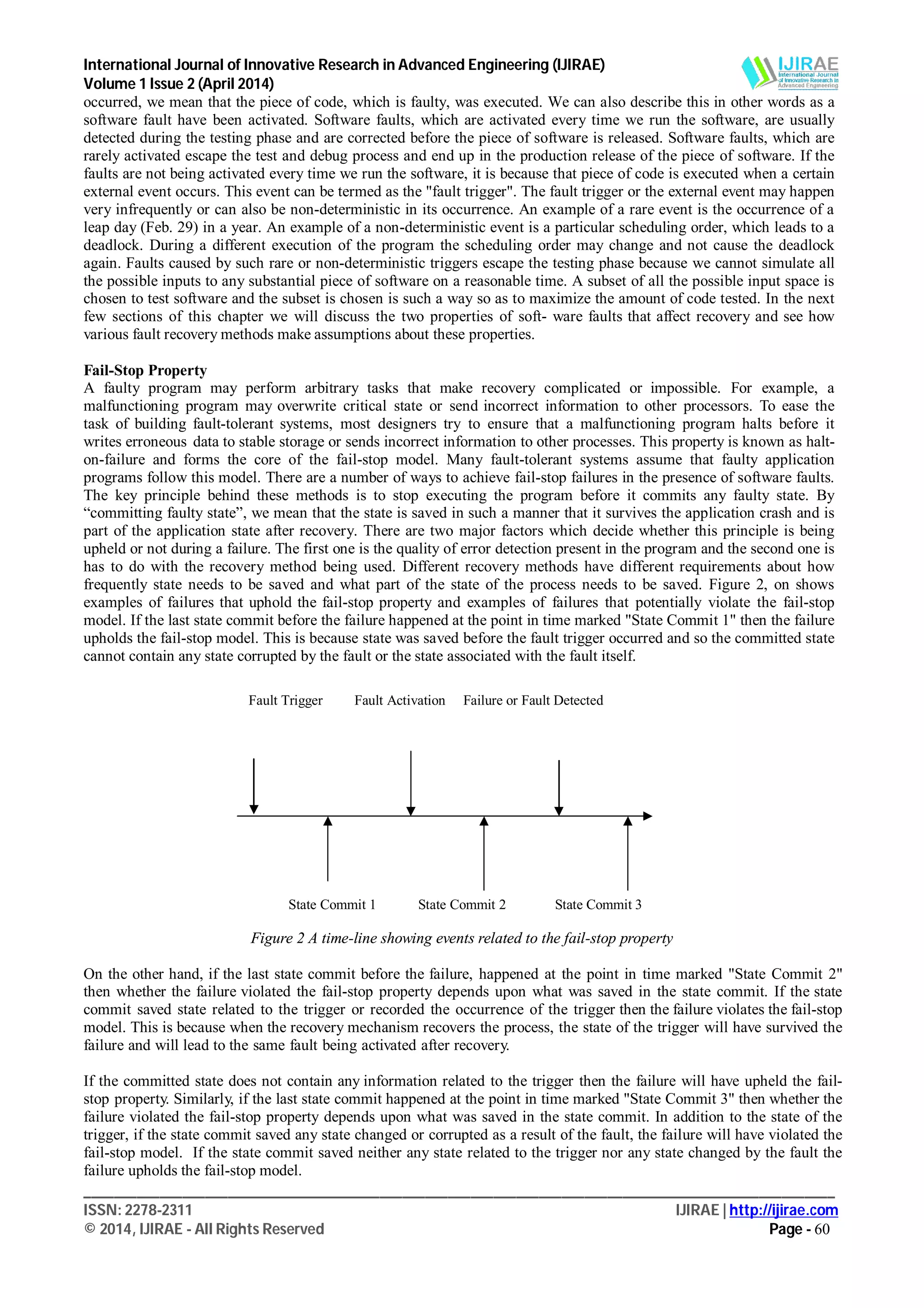 International Journal of Innovative Research in Advanced Engineering (IJIRAE)
Volume 1 Issue 2 (April 2014)
___________________________________________________________________________________________________
ISSN: 2278-2311 IJIRAE | http://ijirae.com
© 2014, IJIRAE - All Rights Reserved Page - 60
occurred, we mean that the piece of code, which is faulty, was executed. We can also describe this in other words as a
software fault have been activated. Software faults, which are activated every time we run the software, are usually
detected during the testing phase and are corrected before the piece of software is released. Software faults, which are
rarely activated escape the test and debug process and end up in the production release of the piece of software. If the
faults are not being activated every time we run the software, it is because that piece of code is executed when a certain
external event occurs. This event can be termed as the "fault trigger". The fault trigger or the external event may happen
very infrequently or can also be non-deterministic in its occurrence. An example of a rare event is the occurrence of a
leap day (Feb. 29) in a year. An example of a non-deterministic event is a particular scheduling order, which leads to a
deadlock. During a different execution of the program the scheduling order may change and not cause the deadlock
again. Faults caused by such rare or non-deterministic triggers escape the testing phase because we cannot simulate all
the possible inputs to any substantial piece of software on a reasonable time. A subset of all the possible input space is
chosen to test software and the subset is chosen is such a way so as to maximize the amount of code tested. In the next
few sections of this chapter we will discuss the two properties of soft- ware faults that affect recovery and see how
various fault recovery methods make assumptions about these properties.
Fail-Stop Property
A faulty program may perform arbitrary tasks that make recovery complicated or impossible. For example, a
malfunctioning program may overwrite critical state or send incorrect information to other processors. To ease the
task of building fault-tolerant systems, most designers try to ensure that a malfunctioning program halts before it
writes erroneous data to stable storage or sends incorrect information to other processes. This property is known as halt-
on-failure and forms the core of the fail-stop model. Many fault-tolerant systems assume that faulty application
programs follow this model. There are a number of ways to achieve fail-stop failures in the presence of software faults.
The key principle behind these methods is to stop executing the program before it commits any faulty state. By
“committing faulty state”, we mean that the state is saved in such a manner that it survives the application crash and is
part of the application state after recovery. There are two major factors which decide whether this principle is being
upheld or not during a failure. The first one is the quality of error detection present in the program and the second one is
has to do with the recovery method being used. Different recovery methods have different requirements about how
frequently state needs to be saved and what part of the state of the process needs to be saved. Figure 2, on shows
examples of failures that uphold the fail-stop property and examples of failures that potentially violate the fail-stop
model. If the last state commit before the failure happened at the point in time marked "State Commit 1" then the failure
upholds the fail-stop model. This is because state was saved before the fault trigger occurred and so the committed state
cannot contain any state corrupted by the fault or the state associated with the fault itself.
Figure 2 A time-line showing events related to the fail-stop property
On the other hand, if the last state commit before the failure, happened at the point in time marked "State Commit 2"
then whether the failure violated the fail-stop property depends upon what was saved in the state commit. If the state
commit saved state related to the trigger or recorded the occurrence of the trigger then the failure violates the fail-stop
model. This is because when the recovery mechanism recovers the process, the state of the trigger will have survived the
failure and will lead to the same fault being activated after recovery.
If the committed state does not contain any information related to the trigger then the failure will have upheld the fail-
stop property. Similarly, if the last state commit happened at the point in time marked "State Commit 3" then whether the
failure violated the fail-stop property depends upon what was saved in the state commit. In addition to the state of the
trigger, if the state commit saved any state changed or corrupted as a result of the fault, the failure will have violated the
fail-stop model. If the state commit saved neither any state related to the trigger nor any state changed by the fault the
failure upholds the fail-stop model.
Fault Trigger Fault Activation Failure or Fault Detected
State Commit 1 State Commit 2 State Commit 3
 