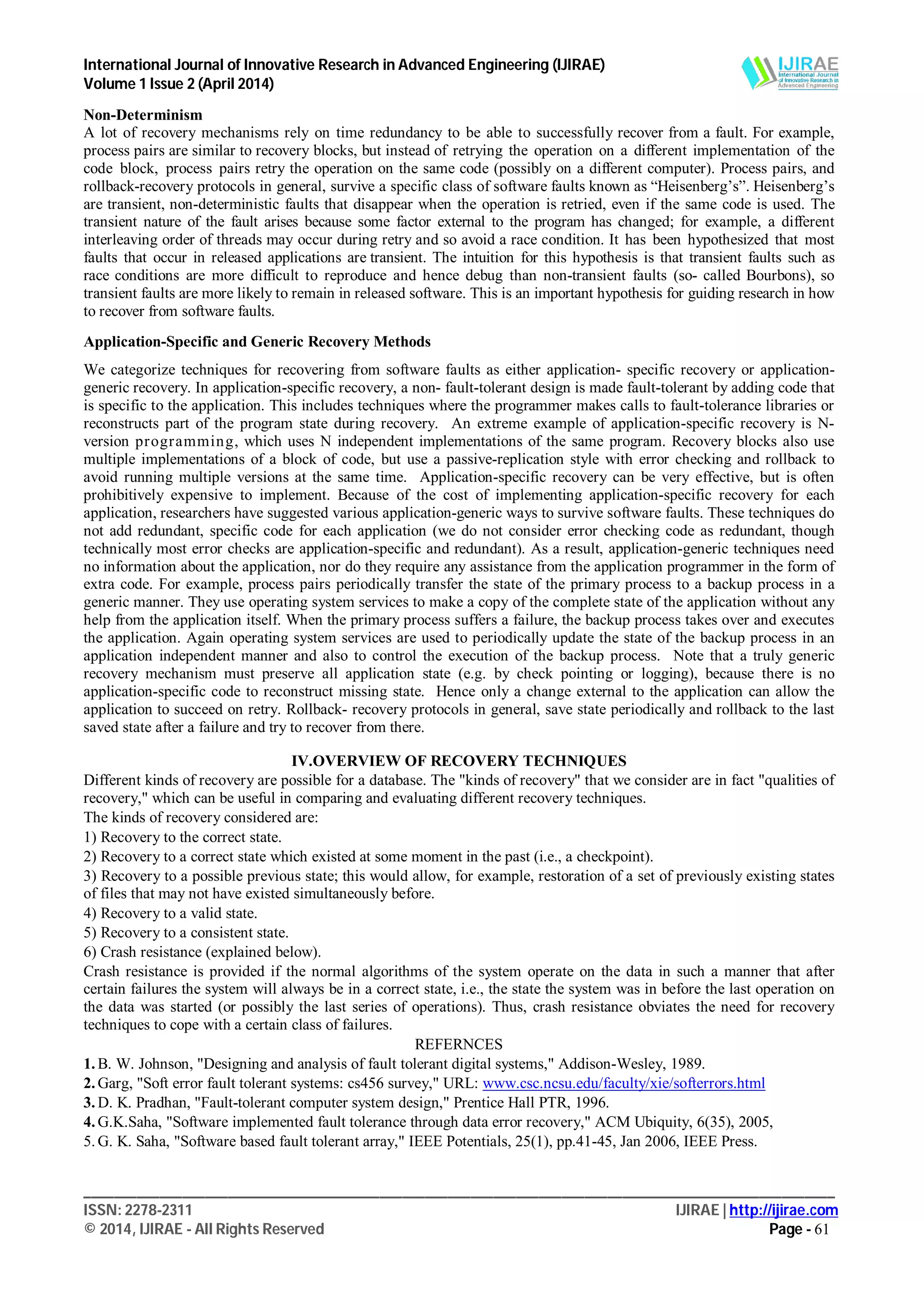 International Journal of Innovative Research in Advanced Engineering (IJIRAE)
Volume 1 Issue 2 (April 2014)
___________________________________________________________________________________________________
ISSN: 2278-2311 IJIRAE | http://ijirae.com
© 2014, IJIRAE - All Rights Reserved Page - 61
Non-Determinism
A lot of recovery mechanisms rely on time redundancy to be able to successfully recover from a fault. For example,
process pairs are similar to recovery blocks, but instead of retrying the operation on a different implementation of the
code block, process pairs retry the operation on the same code (possibly on a different computer). Process pairs, and
rollback-recovery protocols in general, survive a specific class of software faults known as “Heisenberg’s”. Heisenberg’s
are transient, non-deterministic faults that disappear when the operation is retried, even if the same code is used. The
transient nature of the fault arises because some factor external to the program has changed; for example, a different
interleaving order of threads may occur during retry and so avoid a race condition. It has been hypothesized that most
faults that occur in released applications are transient. The intuition for this hypothesis is that transient faults such as
race conditions are more difficult to reproduce and hence debug than non-transient faults (so- called Bourbons), so
transient faults are more likely to remain in released software. This is an important hypothesis for guiding research in how
to recover from software faults.
Application-Specific and Generic Recovery Methods
We categorize techniques for recovering from software faults as either application- specific recovery or application-
generic recovery. In application-specific recovery, a non- fault-tolerant design is made fault-tolerant by adding code that
is specific to the application. This includes techniques where the programmer makes calls to fault-tolerance libraries or
reconstructs part of the program state during recovery. An extreme example of application-specific recovery is N-
version programming, which uses N independent implementations of the same program. Recovery blocks also use
multiple implementations of a block of code, but use a passive-replication style with error checking and rollback to
avoid running multiple versions at the same time. Application-specific recovery can be very effective, but is often
prohibitively expensive to implement. Because of the cost of implementing application-specific recovery for each
application, researchers have suggested various application-generic ways to survive software faults. These techniques do
not add redundant, specific code for each application (we do not consider error checking code as redundant, though
technically most error checks are application-specific and redundant). As a result, application-generic techniques need
no information about the application, nor do they require any assistance from the application programmer in the form of
extra code. For example, process pairs periodically transfer the state of the primary process to a backup process in a
generic manner. They use operating system services to make a copy of the complete state of the application without any
help from the application itself. When the primary process suffers a failure, the backup process takes over and executes
the application. Again operating system services are used to periodically update the state of the backup process in an
application independent manner and also to control the execution of the backup process. Note that a truly generic
recovery mechanism must preserve all application state (e.g. by check pointing or logging), because there is no
application-specific code to reconstruct missing state. Hence only a change external to the application can allow the
application to succeed on retry. Rollback- recovery protocols in general, save state periodically and rollback to the last
saved state after a failure and try to recover from there.
IV.OVERVIEW OF RECOVERY TECHNIQUES
Different kinds of recovery are possible for a database. The "kinds of recovery" that we consider are in fact "qualities of
recovery," which can be useful in comparing and evaluating different recovery techniques.
The kinds of recovery considered are:
1) Recovery to the correct state.
2) Recovery to a correct state which existed at some moment in the past (i.e., a checkpoint).
3) Recovery to a possible previous state; this would allow, for example, restoration of a set of previously existing states
of files that may not have existed simultaneously before.
4) Recovery to a valid state.
5) Recovery to a consistent state.
6) Crash resistance (explained below).
Crash resistance is provided if the normal algorithms of the system operate on the data in such a manner that after
certain failures the system will always be in a correct state, i.e., the state the system was in before the last operation on
the data was started (or possibly the last series of operations). Thus, crash resistance obviates the need for recovery
techniques to cope with a certain class of failures.
REFERNCES
1. B. W. Johnson, "Designing and analysis of fault tolerant digital systems," Addison-Wesley, 1989.
2. Garg, "Soft error fault tolerant systems: cs456 survey," URL: www.csc.ncsu.edu/faculty/xie/softerrors.html
3. D. K. Pradhan, "Fault-tolerant computer system design," Prentice Hall PTR, 1996.
4. G.K.Saha, "Software implemented fault tolerance through data error recovery," ACM Ubiquity, 6(35), 2005,
5. G. K. Saha, "Software based fault tolerant array," IEEE Potentials, 25(1), pp.41-45, Jan 2006, IEEE Press.
 