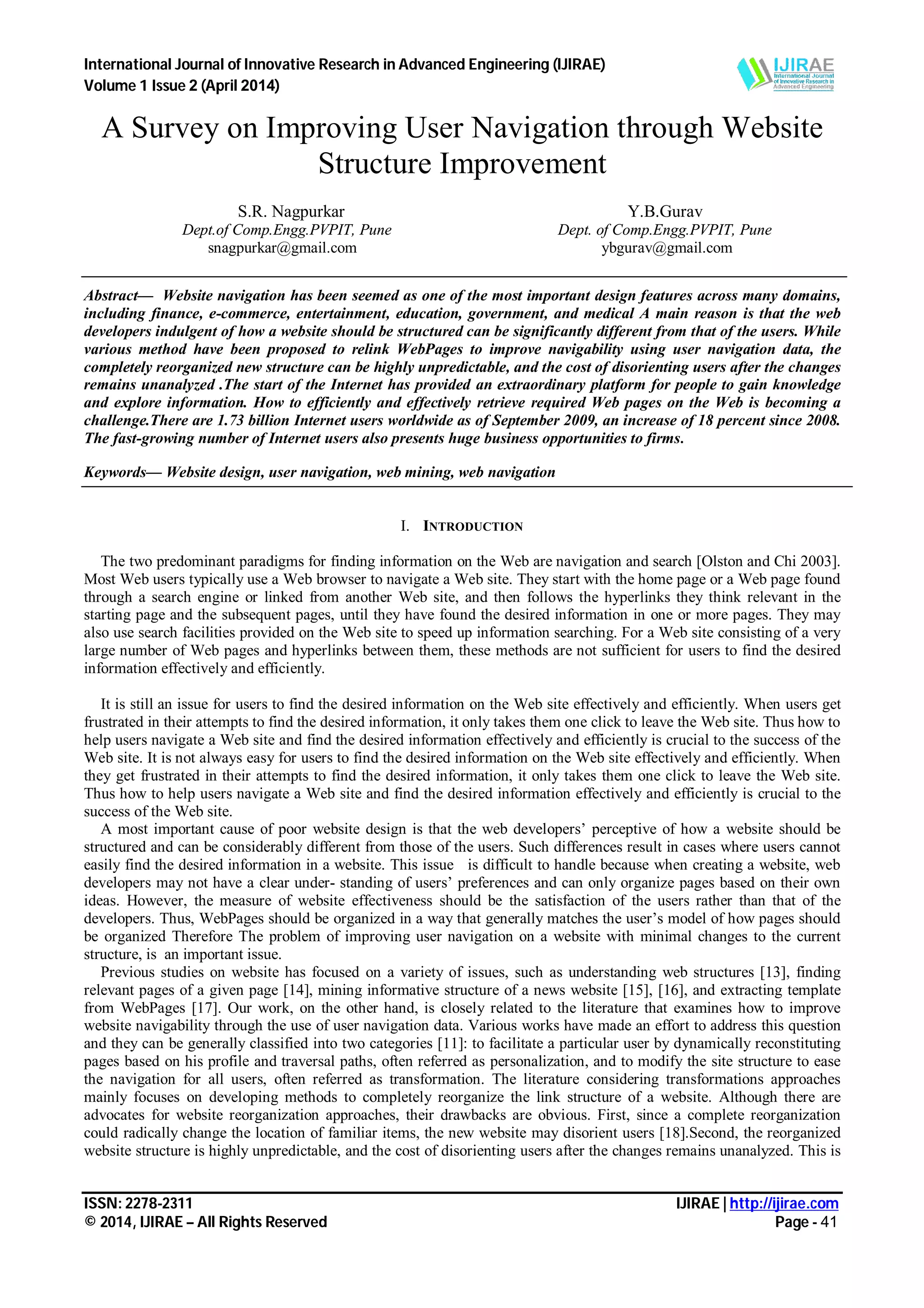 International Journal of Innovative Research in Advanced Engineering (IJIRAE)
Volume 1 Issue 2 (April 2014)
ISSN: 2278-2311 IJIRAE | http://ijirae.com
© 2014, IJIRAE – All Rights Reserved Page - 41
A Survey on Improving User Navigation through Website
Structure Improvement
S.R. Nagpurkar
Dept.of Comp.Engg.PVPIT, Pune
snagpurkar@gmail.com
Y.B.Gurav
Dept. of Comp.Engg.PVPIT, Pune
ybgurav@gmail.com
Abstract— Website navigation has been seemed as one of the most important design features across many domains,
including finance, e-commerce, entertainment, education, government, and medical A main reason is that the web
developers indulgent of how a website should be structured can be significantly different from that of the users. While
various method have been proposed to relink WebPages to improve navigability using user navigation data, the
completely reorganized new structure can be highly unpredictable, and the cost of disorienting users after the changes
remains unanalyzed .The start of the Internet has provided an extraordinary platform for people to gain knowledge
and explore information. How to efficiently and effectively retrieve required Web pages on the Web is becoming a
challenge.There are 1.73 billion Internet users worldwide as of September 2009, an increase of 18 percent since 2008.
The fast-growing number of Internet users also presents huge business opportunities to firms.
Keywords— Website design, user navigation, web mining, web navigation
I. INTRODUCTION
The two predominant paradigms for finding information on the Web are navigation and search [Olston and Chi 2003].
Most Web users typically use a Web browser to navigate a Web site. They start with the home page or a Web page found
through a search engine or linked from another Web site, and then follows the hyperlinks they think relevant in the
starting page and the subsequent pages, until they have found the desired information in one or more pages. They may
also use search facilities provided on the Web site to speed up information searching. For a Web site consisting of a very
large number of Web pages and hyperlinks between them, these methods are not sufficient for users to find the desired
information effectively and efficiently.
It is still an issue for users to find the desired information on the Web site effectively and efficiently. When users get
frustrated in their attempts to find the desired information, it only takes them one click to leave the Web site. Thus how to
help users navigate a Web site and find the desired information effectively and efficiently is crucial to the success of the
Web site. It is not always easy for users to find the desired information on the Web site effectively and efficiently. When
they get frustrated in their attempts to find the desired information, it only takes them one click to leave the Web site.
Thus how to help users navigate a Web site and find the desired information effectively and efficiently is crucial to the
success of the Web site.
A most important cause of poor website design is that the web developers’ perceptive of how a website should be
structured and can be considerably different from those of the users. Such differences result in cases where users cannot
easily find the desired information in a website. This issue is difficult to handle because when creating a website, web
developers may not have a clear under- standing of users’ preferences and can only organize pages based on their own
ideas. However, the measure of website effectiveness should be the satisfaction of the users rather than that of the
developers. Thus, WebPages should be organized in a way that generally matches the user’s model of how pages should
be organized Therefore The problem of improving user navigation on a website with minimal changes to the current
structure, is an important issue.
Previous studies on website has focused on a variety of issues, such as understanding web structures [13], finding
relevant pages of a given page [14], mining informative structure of a news website [15], [16], and extracting template
from WebPages [17]. Our work, on the other hand, is closely related to the literature that examines how to improve
website navigability through the use of user navigation data. Various works have made an effort to address this question
and they can be generally classified into two categories [11]: to facilitate a particular user by dynamically reconstituting
pages based on his profile and traversal paths, often referred as personalization, and to modify the site structure to ease
the navigation for all users, often referred as transformation. The literature considering transformations approaches
mainly focuses on developing methods to completely reorganize the link structure of a website. Although there are
advocates for website reorganization approaches, their drawbacks are obvious. First, since a complete reorganization
could radically change the location of familiar items, the new website may disorient users [18].Second, the reorganized
website structure is highly unpredictable, and the cost of disorienting users after the changes remains unanalyzed. This is
 