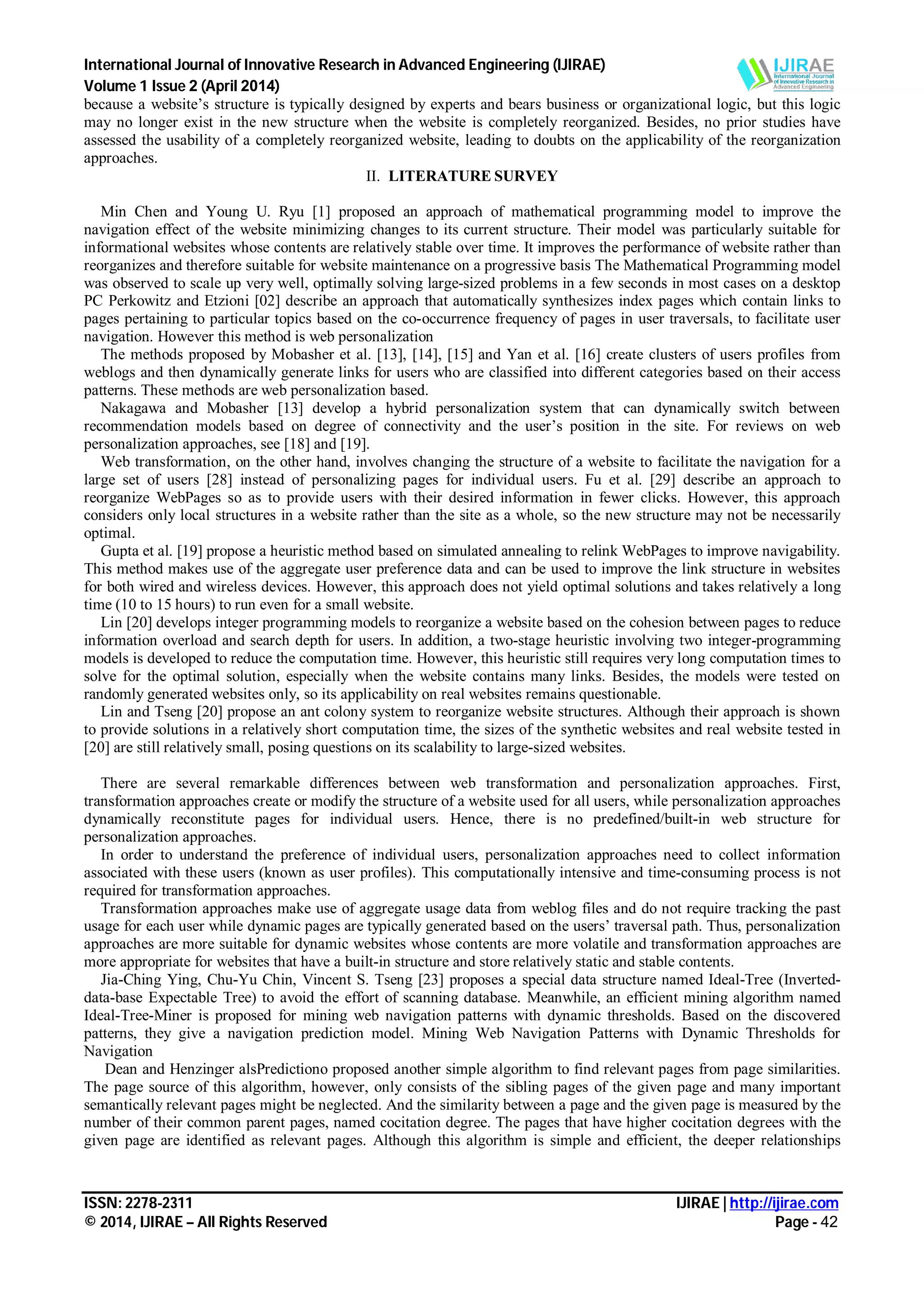 International Journal of Innovative Research in Advanced Engineering (IJIRAE)
Volume 1 Issue 2 (April 2014)
ISSN: 2278-2311 IJIRAE | http://ijirae.com
© 2014, IJIRAE – All Rights Reserved Page - 42
because a website’s structure is typically designed by experts and bears business or organizational logic, but this logic
may no longer exist in the new structure when the website is completely reorganized. Besides, no prior studies have
assessed the usability of a completely reorganized website, leading to doubts on the applicability of the reorganization
approaches.
II. LITERATURE SURVEY
Min Chen and Young U. Ryu [1] proposed an approach of mathematical programming model to improve the
navigation effect of the website minimizing changes to its current structure. Their model was particularly suitable for
informational websites whose contents are relatively stable over time. It improves the performance of website rather than
reorganizes and therefore suitable for website maintenance on a progressive basis The Mathematical Programming model
was observed to scale up very well, optimally solving large-sized problems in a few seconds in most cases on a desktop
PC Perkowitz and Etzioni [02] describe an approach that automatically synthesizes index pages which contain links to
pages pertaining to particular topics based on the co-occurrence frequency of pages in user traversals, to facilitate user
navigation. However this method is web personalization
The methods proposed by Mobasher et al. [13], [14], [15] and Yan et al. [16] create clusters of users profiles from
weblogs and then dynamically generate links for users who are classified into different categories based on their access
patterns. These methods are web personalization based.
Nakagawa and Mobasher [13] develop a hybrid personalization system that can dynamically switch between
recommendation models based on degree of connectivity and the user’s position in the site. For reviews on web
personalization approaches, see [18] and [19].
Web transformation, on the other hand, involves changing the structure of a website to facilitate the navigation for a
large set of users [28] instead of personalizing pages for individual users. Fu et al. [29] describe an approach to
reorganize WebPages so as to provide users with their desired information in fewer clicks. However, this approach
considers only local structures in a website rather than the site as a whole, so the new structure may not be necessarily
optimal.
Gupta et al. [19] propose a heuristic method based on simulated annealing to relink WebPages to improve navigability.
This method makes use of the aggregate user preference data and can be used to improve the link structure in websites
for both wired and wireless devices. However, this approach does not yield optimal solutions and takes relatively a long
time (10 to 15 hours) to run even for a small website.
Lin [20] develops integer programming models to reorganize a website based on the cohesion between pages to reduce
information overload and search depth for users. In addition, a two-stage heuristic involving two integer-programming
models is developed to reduce the computation time. However, this heuristic still requires very long computation times to
solve for the optimal solution, especially when the website contains many links. Besides, the models were tested on
randomly generated websites only, so its applicability on real websites remains questionable.
Lin and Tseng [20] propose an ant colony system to reorganize website structures. Although their approach is shown
to provide solutions in a relatively short computation time, the sizes of the synthetic websites and real website tested in
[20] are still relatively small, posing questions on its scalability to large-sized websites.
There are several remarkable differences between web transformation and personalization approaches. First,
transformation approaches create or modify the structure of a website used for all users, while personalization approaches
dynamically reconstitute pages for individual users. Hence, there is no predefined/built-in web structure for
personalization approaches.
In order to understand the preference of individual users, personalization approaches need to collect information
associated with these users (known as user profiles). This computationally intensive and time-consuming process is not
required for transformation approaches.
Transformation approaches make use of aggregate usage data from weblog files and do not require tracking the past
usage for each user while dynamic pages are typically generated based on the users’ traversal path. Thus, personalization
approaches are more suitable for dynamic websites whose contents are more volatile and transformation approaches are
more appropriate for websites that have a built-in structure and store relatively static and stable contents.
Jia-Ching Ying, Chu-Yu Chin, Vincent S. Tseng [23] proposes a special data structure named Ideal-Tree (Inverted-
data-base Expectable Tree) to avoid the effort of scanning database. Meanwhile, an efficient mining algorithm named
Ideal-Tree-Miner is proposed for mining web navigation patterns with dynamic thresholds. Based on the discovered
patterns, they give a navigation prediction model. Mining Web Navigation Patterns with Dynamic Thresholds for
Navigation
Dean and Henzinger alsPredictiono proposed another simple algorithm to find relevant pages from page similarities.
The page source of this algorithm, however, only consists of the sibling pages of the given page and many important
semantically relevant pages might be neglected. And the similarity between a page and the given page is measured by the
number of their common parent pages, named cocitation degree. The pages that have higher cocitation degrees with the
given page are identified as relevant pages. Although this algorithm is simple and efficient, the deeper relationships
 