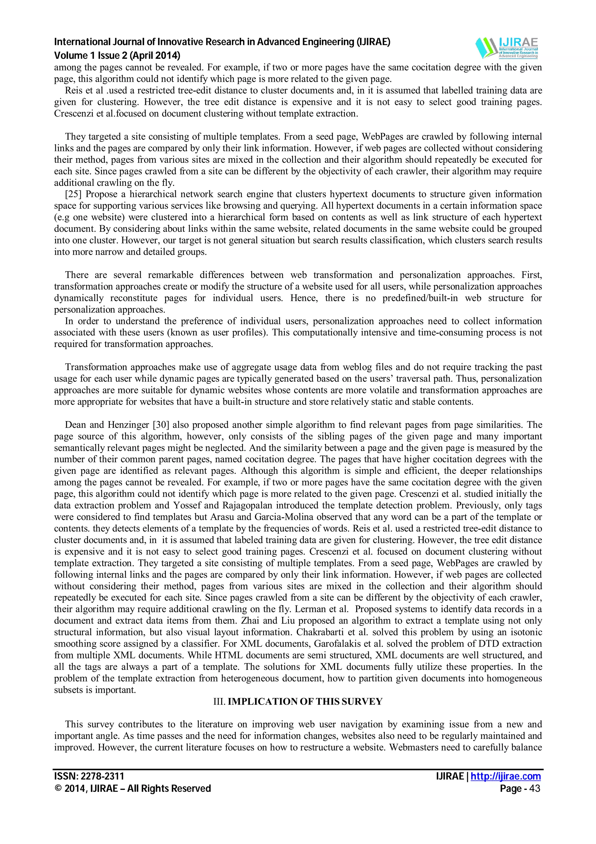 International Journal of Innovative Research in Advanced Engineering (IJIRAE)
Volume 1 Issue 2 (April 2014)
ISSN: 2278-2311 IJIRAE | http://ijirae.com
© 2014, IJIRAE – All Rights Reserved Page - 43
among the pages cannot be revealed. For example, if two or more pages have the same cocitation degree with the given
page, this algorithm could not identify which page is more related to the given page.
Reis et al .used a restricted tree-edit distance to cluster documents and, in it is assumed that labelled training data are
given for clustering. However, the tree edit distance is expensive and it is not easy to select good training pages.
Crescenzi et al.focused on document clustering without template extraction.
They targeted a site consisting of multiple templates. From a seed page, WebPages are crawled by following internal
links and the pages are compared by only their link information. However, if web pages are collected without considering
their method, pages from various sites are mixed in the collection and their algorithm should repeatedly be executed for
each site. Since pages crawled from a site can be different by the objectivity of each crawler, their algorithm may require
additional crawling on the fly.
[25] Propose a hierarchical network search engine that clusters hypertext documents to structure given information
space for supporting various services like browsing and querying. All hypertext documents in a certain information space
(e.g one website) were clustered into a hierarchical form based on contents as well as link structure of each hypertext
document. By considering about links within the same website, related documents in the same website could be grouped
into one cluster. However, our target is not general situation but search results classification, which clusters search results
into more narrow and detailed groups.
There are several remarkable differences between web transformation and personalization approaches. First,
transformation approaches create or modify the structure of a website used for all users, while personalization approaches
dynamically reconstitute pages for individual users. Hence, there is no predefined/built-in web structure for
personalization approaches.
In order to understand the preference of individual users, personalization approaches need to collect information
associated with these users (known as user profiles). This computationally intensive and time-consuming process is not
required for transformation approaches.
Transformation approaches make use of aggregate usage data from weblog files and do not require tracking the past
usage for each user while dynamic pages are typically generated based on the users’ traversal path. Thus, personalization
approaches are more suitable for dynamic websites whose contents are more volatile and transformation approaches are
more appropriate for websites that have a built-in structure and store relatively static and stable contents.
Dean and Henzinger [30] also proposed another simple algorithm to find relevant pages from page similarities. The
page source of this algorithm, however, only consists of the sibling pages of the given page and many important
semantically relevant pages might be neglected. And the similarity between a page and the given page is measured by the
number of their common parent pages, named cocitation degree. The pages that have higher cocitation degrees with the
given page are identified as relevant pages. Although this algorithm is simple and efficient, the deeper relationships
among the pages cannot be revealed. For example, if two or more pages have the same cocitation degree with the given
page, this algorithm could not identify which page is more related to the given page. Crescenzi et al. studied initially the
data extraction problem and Yossef and Rajagopalan introduced the template detection problem. Previously, only tags
were considered to find templates but Arasu and Garcia-Molina observed that any word can be a part of the template or
contents. they detects elements of a template by the frequencies of words. Reis et al. used a restricted tree-edit distance to
cluster documents and, in it is assumed that labeled training data are given for clustering. However, the tree edit distance
is expensive and it is not easy to select good training pages. Crescenzi et al. focused on document clustering without
template extraction. They targeted a site consisting of multiple templates. From a seed page, WebPages are crawled by
following internal links and the pages are compared by only their link information. However, if web pages are collected
without considering their method, pages from various sites are mixed in the collection and their algorithm should
repeatedly be executed for each site. Since pages crawled from a site can be different by the objectivity of each crawler,
their algorithm may require additional crawling on the fly. Lerman et al. Proposed systems to identify data records in a
document and extract data items from them. Zhai and Liu proposed an algorithm to extract a template using not only
structural information, but also visual layout information. Chakrabarti et al. solved this problem by using an isotonic
smoothing score assigned by a classifier. For XML documents, Garofalakis et al. solved the problem of DTD extraction
from multiple XML documents. While HTML documents are semi structured, XML documents are well structured, and
all the tags are always a part of a template. The solutions for XML documents fully utilize these properties. In the
problem of the template extraction from heterogeneous document, how to partition given documents into homogeneous
subsets is important.
III. IMPLICATION OF THIS SURVEY
This survey contributes to the literature on improving web user navigation by examining issue from a new and
important angle. As time passes and the need for information changes, websites also need to be regularly maintained and
improved. However, the current literature focuses on how to restructure a website. Webmasters need to carefully balance
 