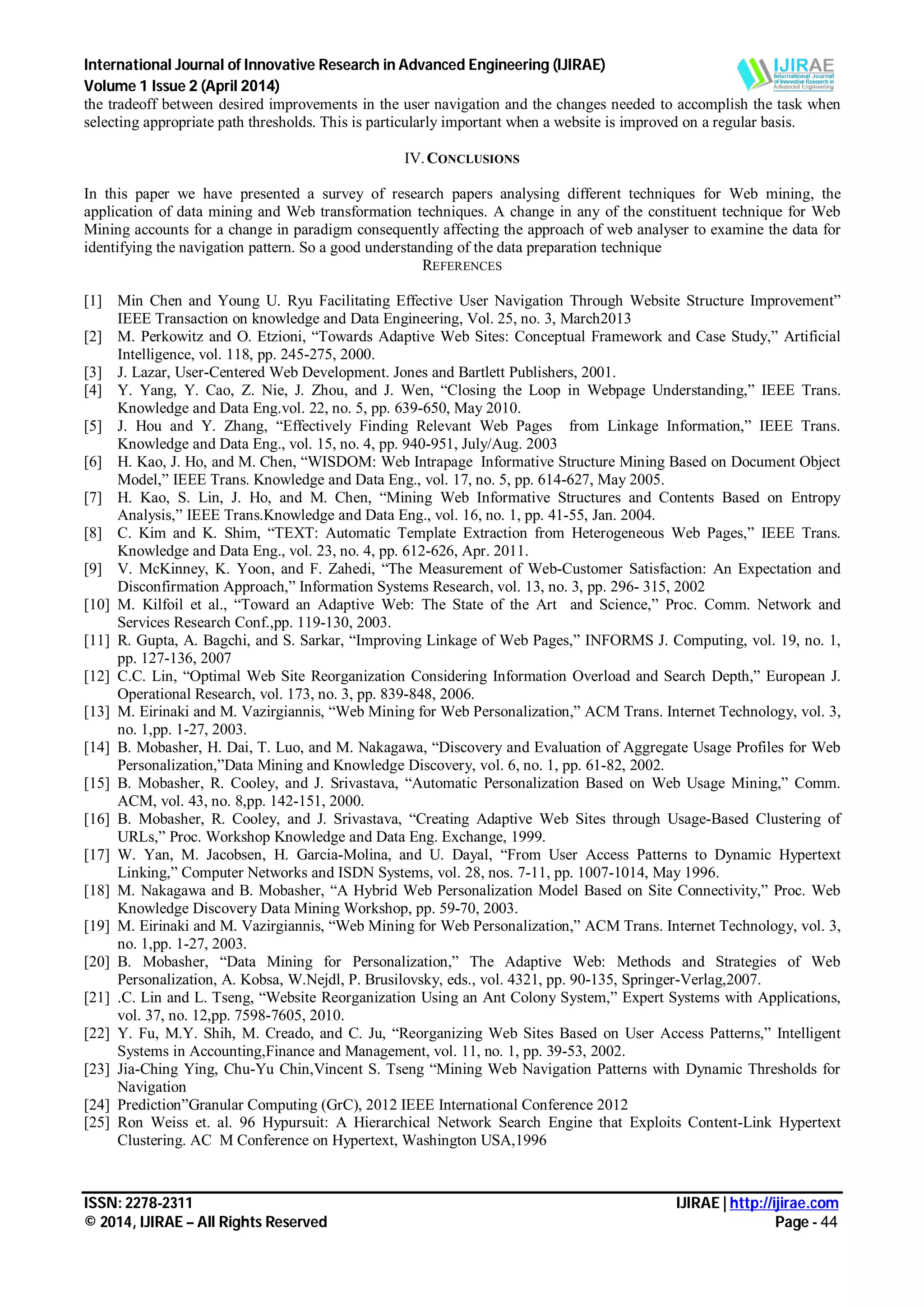 International Journal of Innovative Research in Advanced Engineering (IJIRAE)
Volume 1 Issue 2 (April 2014)
ISSN: 2278-2311 IJIRAE | http://ijirae.com
© 2014, IJIRAE – All Rights Reserved Page - 44
the tradeoff between desired improvements in the user navigation and the changes needed to accomplish the task when
selecting appropriate path thresholds. This is particularly important when a website is improved on a regular basis.
IV.CONCLUSIONS
In this paper we have presented a survey of research papers analysing different techniques for Web mining, the
application of data mining and Web transformation techniques. A change in any of the constituent technique for Web
Mining accounts for a change in paradigm consequently affecting the approach of web analyser to examine the data for
identifying the navigation pattern. So a good understanding of the data preparation technique
REFERENCES
[1] Min Chen and Young U. Ryu Facilitating Effective User Navigation Through Website Structure Improvement”
IEEE Transaction on knowledge and Data Engineering, Vol. 25, no. 3, March2013
[2] M. Perkowitz and O. Etzioni, “Towards Adaptive Web Sites: Conceptual Framework and Case Study,” Artificial
Intelligence, vol. 118, pp. 245-275, 2000.
[3] J. Lazar, User-Centered Web Development. Jones and Bartlett Publishers, 2001.
[4] Y. Yang, Y. Cao, Z. Nie, J. Zhou, and J. Wen, “Closing the Loop in Webpage Understanding,” IEEE Trans.
Knowledge and Data Eng.vol. 22, no. 5, pp. 639-650, May 2010.
[5] J. Hou and Y. Zhang, “Effectively Finding Relevant Web Pages from Linkage Information,” IEEE Trans.
Knowledge and Data Eng., vol. 15, no. 4, pp. 940-951, July/Aug. 2003
[6] H. Kao, J. Ho, and M. Chen, “WISDOM: Web Intrapage Informative Structure Mining Based on Document Object
Model,” IEEE Trans. Knowledge and Data Eng., vol. 17, no. 5, pp. 614-627, May 2005.
[7] H. Kao, S. Lin, J. Ho, and M. Chen, “Mining Web Informative Structures and Contents Based on Entropy
Analysis,” IEEE Trans.Knowledge and Data Eng., vol. 16, no. 1, pp. 41-55, Jan. 2004.
[8] C. Kim and K. Shim, “TEXT: Automatic Template Extraction from Heterogeneous Web Pages,” IEEE Trans.
Knowledge and Data Eng., vol. 23, no. 4, pp. 612-626, Apr. 2011.
[9] V. McKinney, K. Yoon, and F. Zahedi, “The Measurement of Web-Customer Satisfaction: An Expectation and
Disconfirmation Approach,” Information Systems Research, vol. 13, no. 3, pp. 296- 315, 2002
[10] M. Kilfoil et al., “Toward an Adaptive Web: The State of the Art and Science,” Proc. Comm. Network and
Services Research Conf.,pp. 119-130, 2003.
[11] R. Gupta, A. Bagchi, and S. Sarkar, “Improving Linkage of Web Pages,” INFORMS J. Computing, vol. 19, no. 1,
pp. 127-136, 2007
[12] C.C. Lin, “Optimal Web Site Reorganization Considering Information Overload and Search Depth,” European J.
Operational Research, vol. 173, no. 3, pp. 839-848, 2006.
[13] M. Eirinaki and M. Vazirgiannis, “Web Mining for Web Personalization,” ACM Trans. Internet Technology, vol. 3,
no. 1,pp. 1-27, 2003.
[14] B. Mobasher, H. Dai, T. Luo, and M. Nakagawa, “Discovery and Evaluation of Aggregate Usage Profiles for Web
Personalization,”Data Mining and Knowledge Discovery, vol. 6, no. 1, pp. 61-82, 2002.
[15] B. Mobasher, R. Cooley, and J. Srivastava, “Automatic Personalization Based on Web Usage Mining,” Comm.
ACM, vol. 43, no. 8,pp. 142-151, 2000.
[16] B. Mobasher, R. Cooley, and J. Srivastava, “Creating Adaptive Web Sites through Usage-Based Clustering of
URLs,” Proc. Workshop Knowledge and Data Eng. Exchange, 1999.
[17] W. Yan, M. Jacobsen, H. Garcia-Molina, and U. Dayal, “From User Access Patterns to Dynamic Hypertext
Linking,” Computer Networks and ISDN Systems, vol. 28, nos. 7-11, pp. 1007-1014, May 1996.
[18] M. Nakagawa and B. Mobasher, “A Hybrid Web Personalization Model Based on Site Connectivity,” Proc. Web
Knowledge Discovery Data Mining Workshop, pp. 59-70, 2003.
[19] M. Eirinaki and M. Vazirgiannis, “Web Mining for Web Personalization,” ACM Trans. Internet Technology, vol. 3,
no. 1,pp. 1-27, 2003.
[20] B. Mobasher, “Data Mining for Personalization,” The Adaptive Web: Methods and Strategies of Web
Personalization, A. Kobsa, W.Nejdl, P. Brusilovsky, eds., vol. 4321, pp. 90-135, Springer-Verlag,2007.
[21] .C. Lin and L. Tseng, “Website Reorganization Using an Ant Colony System,” Expert Systems with Applications,
vol. 37, no. 12,pp. 7598-7605, 2010.
[22] Y. Fu, M.Y. Shih, M. Creado, and C. Ju, “Reorganizing Web Sites Based on User Access Patterns,” Intelligent
Systems in Accounting,Finance and Management, vol. 11, no. 1, pp. 39-53, 2002.
[23] Jia-Ching Ying, Chu-Yu Chin,Vincent S. Tseng “Mining Web Navigation Patterns with Dynamic Thresholds for
Navigation
[24] Prediction”Granular Computing (GrC), 2012 IEEE International Conference 2012
[25] Ron Weiss et. al. 96 Hypursuit: A Hierarchical Network Search Engine that Exploits Content-Link Hypertext
Clustering. AC M Conference on Hypertext, Washington USA,1996
 