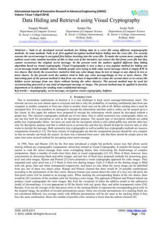 International Journal of Innovative Research in Advanced Engineering (IJIRAE)
Volume 1 Issue 1 (April 2014)
___________________________________________________________________________________________________
ISSN: 2278-2311 IJIRAE | http://ijirae.com
© 2014, IJIRAE All Rights Reserved Page - 102
Data Hiding and Retrieval using Visual Cryptography
Sougata Mandal
Department of Computer Science
St. Xavier’s College (Autonomous),
Kolkata, India
sougatamandal033@gmail.com
Sankar Das
Department of Computer Science
St. Xavier’s College (Autonomous),
Kolkata, India
dassankar16@yahoo.in
Asoke Nath
Department of Computer Science
St. Xavier’s College (Autonomous),
Kolkata, India
asokejoy1@gmail.com
Abstract— Nath et al. developed several methods for hiding data in a cover file using different steganography
methods. In some methods Nath et al. first applied encryption method before hiding into the cover file. For security
reasons the secret message is encrypted first before inserting into the cover file. To make the system more complex the
authors used some random insertion of bits so that even if the intruders can extract the bits from cover file but they
cannot reconstruct the original secret message. In the present work the authors applied different data hiding
algorithm based on visual cryptography. Visual Cryptography is now a days a very popular method for hiding any
secret message inside multiple shares. Initially people were trying to hide some secret message which is simply B/W in
two shares. But slowly the researchers started to hide any color image (may be text or image or any object) in two or
more shares. In the present work the authors tried to hide any color message/image in two or more shares. The
interesting part of the present method is that from one share it impossible to create the second share or to extract the
hidden secret message from one share without having the other share(s). The present method may be used for
reconstructing password or any kind of important message or image. The present method may be applied in forensic
department or in defense for sending some confidential message.
Keywords— steganography, secret message, encryption, visual cryptography, halftone
I. INTRODUCTION
Due to tremendous explorations in Internet it is a real challenge to keep secret message/information intact. The
network services are now almost open to everyone and that is why the probability of reaching confidential data from one
computer to another computer or from one client to another client may not be safe at all. Before sending data it must be
encrypted first. If it can somehow be managed to encrypt the information and then send it, safety can be assured up to a
fair extent. In this paper the authors have proposed to encrypt the information which cannot be decrypted without a
proper key. The classical cryptography methods are of two types. One is called symmetric key cryptography where we
use one key both for encryption as well as for decryption purpose. The second type of encryption methods are called
public key cryptography where two keys are used one for encryption which is also called public key and the other key
only for decryption purpose and that is called secret or private key and this key should be kept by receiver only or who
wants to decrypt the message. Both symmetric key cryptography as well as public key cryptography methods are massive
computation oriented [1-13]. The basic criteria of cryptography are that the computation process should be very complex
so that no intruder can break the system. So there was a demand from users’ side that there should be simple and at the
same time some secured method for encrypting some secret message.
In 1994, Naor and Shamir [14] for the first time introduced a simple but perfectly secure way that allows secret
sharing without any cryptographic computation, which they termed as Visual Cryptography. It exploits the human visual
system to read the secret message from some overlapping shares, thus overcoming the disadvantage of complex
computation. Quite a number of works have been done in visual cryptography [14–23]. Most of them, however, have
concentrated on discussing black-and-white images, and just few of them have proposed methods for processing gray-
level and color images. Rijmen and Preneel [21] have proposed a visual cryptography approach for color images. They
expanded each color pixel into a 2×2 block to form two sharing images. Each 2×2 block on the sharing image is filled
with red, green, blue and white (transparent) respectively, and hence no clue about the secret image can be identified
from any one of these two shares alone. Rijman and Preneel claimed that there would be 24 possible combinations
according to the permutation of the four colors. Because human eyes cannot detect the color of a very tiny sub pixel, the
four-pixel colors will be treated as an average color. When stacking the corresponding blocks of the two shares, there
would be 242 variations of the resultant color for forming a color image. The approach of Rijmen and Preneel indeed can
produce visual cryptography for color images. But from the viewpoint of either the additive model or the subtractive
model of chromatology, it is not appropriate to fill the blocks with red, green, blue, and white (transparent) colors [24].
Besides, if we use the average of the four-pixel colors in the stacking blocks to represent the corresponding pixel color in
the original image, the problem of circular permutations occurs. Since two circular permutations of a stacking block are
not considered different, two average colors with different permutations will be the same in the stacking block if they
have the same combination. Hence the number of possible color variation is fewer than the authors claimed 242.
 