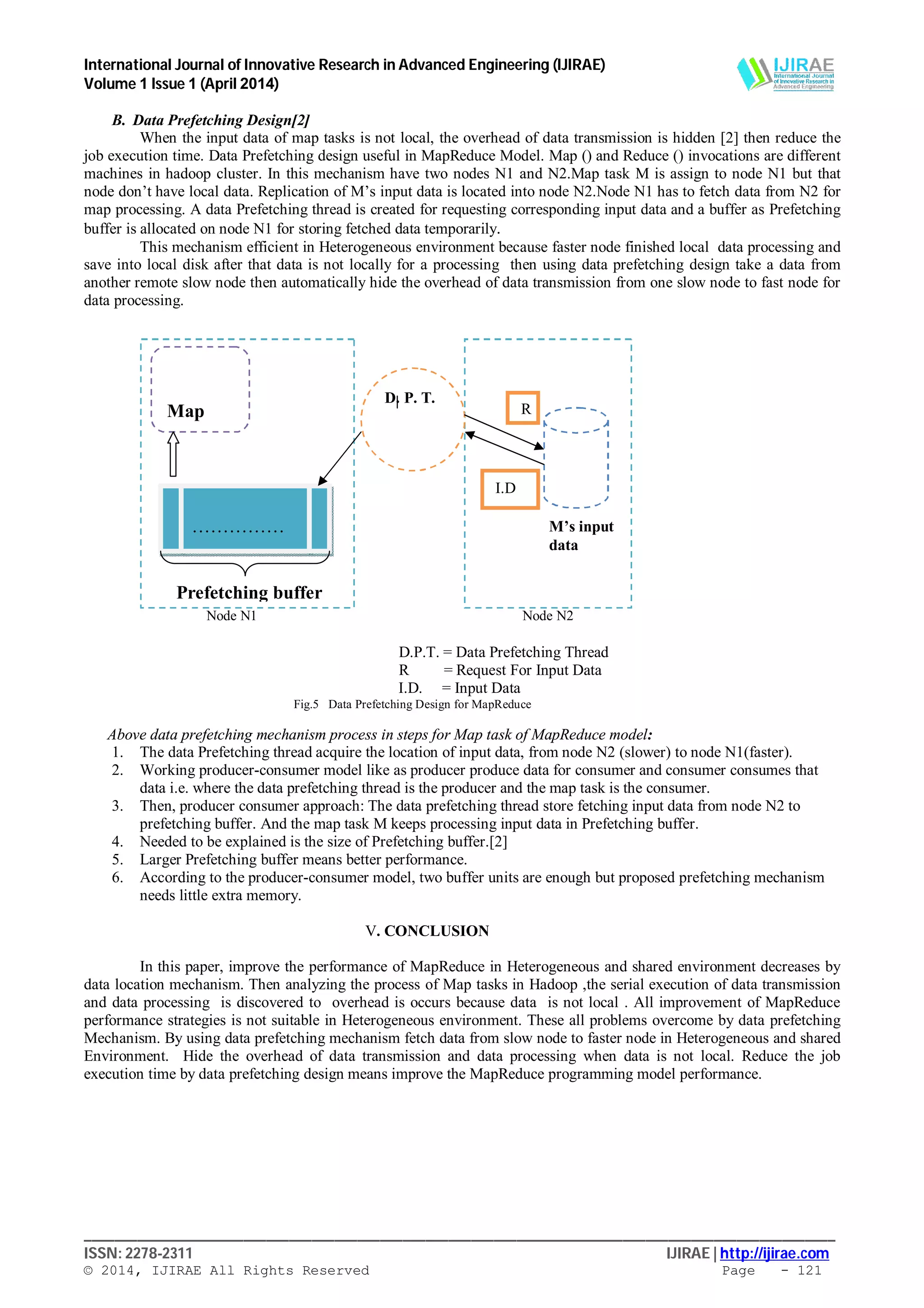 International Journal of Innovative Research in Advanced Engineering (IJIRAE)
Volume 1 Issue 1 (April 2014)
___________________________________________________________________________________________________
ISSN: 2278-2311 IJIRAE | http://ijirae.com
© 2014, IJIRAE All Rights Reserved Page - 121
B. Data Prefetching Design[2]
When the input data of map tasks is not local, the overhead of data transmission is hidden [2] then reduce the
job execution time. Data Prefetching design useful in MapReduce Model. Map () and Reduce () invocations are different
machines in hadoop cluster. In this mechanism have two nodes N1 and N2.Map task M is assign to node N1 but that
node don’t have local data. Replication of M’s input data is located into node N2.Node N1 has to fetch data from N2 for
map processing. A data Prefetching thread is created for requesting corresponding input data and a buffer as Prefetching
buffer is allocated on node N1 for storing fetched data temporarily.
This mechanism efficient in Heterogeneous environment because faster node finished local data processing and
save into local disk after that data is not locally for a processing then using data prefetching design take a data from
another remote slow node then automatically hide the overhead of data transmission from one slow node to fast node for
data processing.
Node N1 Node N2
D.P.T. = Data Prefetching Thread
R = Request For Input Data
I.D. = Input Data
Fig.5 Data Prefetching Design for MapReduce
Above data prefetching mechanism process in steps for Map task of MapReduce model:
1. The data Prefetching thread acquire the location of input data, from node N2 (slower) to node N1(faster).
2. Working producer-consumer model like as producer produce data for consumer and consumer consumes that
data i.e. where the data prefetching thread is the producer and the map task is the consumer.
3. Then, producer consumer approach: The data prefetching thread store fetching input data from node N2 to
prefetching buffer. And the map task M keeps processing input data in Prefetching buffer.
4. Needed to be explained is the size of Prefetching buffer.[2]
5. Larger Prefetching buffer means better performance.
6. According to the producer-consumer model, two buffer units are enough but proposed prefetching mechanism
needs little extra memory.
V. CONCLUSION
In this paper, improve the performance of MapReduce in Heterogeneous and shared environment decreases by
data location mechanism. Then analyzing the process of Map tasks in Hadoop ,the serial execution of data transmission
and data processing is discovered to overhead is occurs because data is not local . All improvement of MapReduce
performance strategies is not suitable in Heterogeneous environment. These all problems overcome by data prefetching
Mechanism. By using data prefetching mechanism fetch data from slow node to faster node in Heterogeneous and shared
Environment. Hide the overhead of data transmission and data processing when data is not local. Reduce the job
execution time by data prefetching design means improve the MapReduce programming model performance.
Prefetching buffer
M’s input
data
D. P. T.
……………
……………..
Map
Task
R
I.D
 