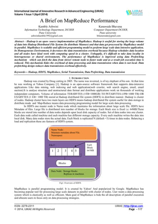 International Journal of Innovative Research in Advanced Engineering (IJIRAE)
Volume 1 Issue 1 (April 2014)
___________________________________________________________________________________________________
ISSN: 2278-2311 IJIRAE | http://ijirae.com
© 2014, IJIRAE All Rights Reserved Page - 117
A Brief on MapReduce Performance
Kamble Ashwini Kanawade Bhavana
Information Technology Department, DCOER Computer Department DCOER,
Pune University Pune university
ashwinikamble1992@gmail.com brkanawade@gmail.com
Abstract— Hadoop is an open- source implementation of MapReduce. Hadoop is useful for storing the large volume
of data into Hadoop Distributed File System (In distribute Manner) and that data get processed by MapReduce model
in parallel. MapReduce is scalable and efficient programming model to perform large scale data intensive application.
In Homogeneous Environment, it decreases the data transmission overhead because Hadoop schedules data location
and all nodes have ideal work with computing speed in a cluster. Unhappily, it’s difficult to take data locality in
heterogeneous or shared environments. The performance of MapReduce is improved using data Prefetching
mechanism which can fetch the data from slower remote node to faster node and as a result job execution time is
reduced. This mechanism hides the overhead of data processing and data transmission when data is not local. Data
prefetching design reduces data transmission overhead effectively.
Keywords— Hadoop, HDFS, MapReduce, Serial Transmission, Data Prefetching, Data transmission
I. INTRODUCTION
Hadoop was created by Doug cutting in 2005. The name was invented, is of toy elephant of his son. At that time
he was working at Yahoo Company [1]. Hadoop is an open-source software framework that supports data-intensive
applications Like data mining, web indexing and web application(web crawler, web search engine, email, email
auction).It is analyse structure and unstructured data format and distribute applications work on thousands of working
independent computers. Volume of information TERABYTES (1TB=1000GB) TO PETABYTES (1PB=1000 TB) OR
EXABYTES (1 EB= 1000 TB) stored at Hadoop distributed file system (HDFS) in distribute manner. Hadoop is cluster
of nodes. Hadoop cluster have two main layers are HDFS means hadoop distributed file system useful for data storage in
distribute mode and Map-Reduce means data processing programming model for large scale data processing .
In HDFS one master node is Name node which maintains the information about large scale file. HDFS have
Metadata of files. Large file is distributed into number of blocks for storage. Each block size is fixed i.e. 64MB.These
blocks are stored into number of data nodes depends upon local disk capacity of nodes. Set of data nodes into one cluster.
Each data node called machine and each machine has different storage capacity. Every each machine writes the data into
local disk. Many data nodes store the actual data. Each block is replicated N (default =3) times in data nodes. Balancing a
load and replication these are features of HDFS system.
Fig1. Overview of HDFS
MapReduce is parallel programming model. It is created by Yahoo! And popularized by Google. MapReduce has
becoming popular tool for processing large scale datasets in parallel with cluster of nodes. User wants a data processing
system which is elastically as well as efficient. Main goal of MapReduce is hide the all description of parallel execution
and allocate users to focus only on data processing strategies.
File F :
Name Node:
Maintain metadata about File.
Namespace
1 2 3 4 5
Each
Block
64 MB
Blocks
Data Node: Storage blocks
Replicas in machines
 