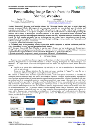 International Journal of Innovative Research in Advanced Engineering (IJIRAE)
Volume 1 Issue 2 (April 2014)
___________________________________________________________________________________________________
ISSN: 2278-2311 IJIRAE | http://ijirae.com
© 2014, IJIRAE All Rights Reserved Page - 129
Personalizing Image Search from the Photo
Sharing Websites
Swetha.P.C, Aishwarya.P
Department of CSE, Atria IT, Bangalore Professor, Dept.of CSE, Atria IT, Bangalore
swethapc.reddy@gmail.com aishwarya_p27@yahoo.co.in
Abstract: Increasingly developed social sharing websites, like Flickr and Youtube, allow users to create, share, and
annotate a comment Medias. The large-scale user-generated meta-data not only facilitate users in sharing and
organizing multimedia content, but provide useful information to improve media retrieval and management.
Personalized search serves as one of such examples where the web search experience is improved by generating the
returned list according to the modified user search intents. In this paper, we exploit the social annotations and
propose a novel framework simultaneously considering the user and query relevance to learn to personalized image
search. The basic premise is to embed the user preference and query-related search intent into user-specific topic
spaces. Since the users’ original annotation is too sparse for topic modeling, we need to enrich users’ annotation pool
before user-specific topic spaces construction.
The proposed framework contains two components:
1) A Ranking based Multi-correlation Tensor Factorization model is proposed to perform annotation prediction,
which is considered as users’ potential annotations for the images;
2) We introduce User-specific Topic Modeling to map the query relevance and user preference into the same user-
specific topic space. For performance evaluation, two resources involved with users’ social activities are employed.
Experiments on a large-scale Flickr dataset demonstrate the effectiveness of the proposed method.
Key words: personalized image search, tensor factorization, topic model, social annotation.
I. INTRODUCTION
Keyword-based search has been the most popular search paradigm in today’s search market. Despite simplicity and
efficiency, the performance of keyword-based search is far from satisfying. Investigation has indicated its poor user
experience - on Google search, for 52% of 20,000 queries, searchers did not find any relevant results. This is due to two
reasons:
 Queries are in general short and non specific, e.g., the query of “IR” has the interpretation of both information
retrieval and infra-red.
 Users may have different intentions for the same query, e.g., searching for “jaguar” by a car fan has a
completely different meaning from searching by an animal specialist.
One solution to address these problems is personalized search, where user-specific information is considered to
distinguish the exact intentions of the user queries and re-rank the list results. Given the large and growing importance of
search engines, personalized search has the potential to significantly improve searching experience. Compared with non-
personalized search, in personalized search, the rank of a document (web page, image, video, etc.) in the result list is
decided not only by the query, but by the preference of user. In the Figure 1, the non-personalized search returned results
only based on the query relevance and displays jaguar car images as well as wild cat on the top. While personalized
search consider both query relevance and user preference, therefore the personalized results from an animal lover rank
the leopard images on the top. This provides a natural two-step solution scheme. Most of the existing work follow this
scheme and decompose personalized search into two steps: computing the non-personalized relevance score between the
query and the document, and computing the personalized score by estimating the user’s preference over the document.
After that, a merge operation is conducted to generate a final ranked list. While this two-step scheme is extensively
utilized, it suffers from two problems.
Figure 1: Toy examples for non-personalized (top) and personalized (bottom) search results for the query jaguar
 