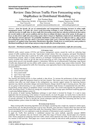 International Journal of Innovative Research in Advanced Engineering (IJIRAE)
Volume 1 Issue 2 (April 2014)
___________________________________________________________________________________________________
ISSN: 2278-2311 IJIRAE | http://ijirae.com
© 2014, IJIRAE All Rights Reserved Page - 134
Review: Data Driven Traffic Flow Forecasting using
MapReduce in Distributed Modelling
Vidhya N.Gavali*
Prof. Prashant Mane Rashmi R. Patil
Computer Engineering, DCOER, IT Department, DCOER, Computer Engineering, DCOER,
Pune University Pune University Pune University
vidhya.n.gavali@gmail.com prashant.mane@zealeducation.com rashmiashtagi@gmail.com
Abstract— from last decade, the use of communication and transportation technology increases in urban traffic
management system. To predict the correct result forecasting technique is used. Furthermore, as more data are
collected, increase in traffic data. In short, traffic flow forecasting system find out collection of historical observations
for records similar to the current conditions and uses these to estimate the future state of the system. In this paper we
focus on data driven traffic flow forecasting system which is based on MapReduce framework for distributed system
with Bayesian network approach. For probability distribution of data between two adjacent node i.e. data used for
forecasting(Input node) and data which is forecasted (output node) used a Gaussian mixture model (GMM) whose
parameters are updated using Expectation Maximization algorithm. Finally focus on model fusion, main problem in
distributed modelling for data storage and processing in traffic flow forecasting system.
Keywords— Distributed modelling, MapReduce, Gaussian mixture model, model fusion, traffic flow forecasting
I. INTRODUCTION
URBAN traffic control systems (UTCSs) and freeway management systems around the world are collecting large
amount of traffic condition data every day. Typical data include volume, flow rate, occupancy, and speed. Development
of systems that put these data to good use for traffic control and management has become an active area of ongoing
transportation research, which is usually referred to as Intelligent Transportation Systems (ITS) [1].There are various
sources available from which we get the data and for processing on such a huge data required a traffic management
system which convert it into desirable outputs i.e. information. With the use of communication Technology, large amount
of traffic data obtained with very less efforts, traffic system is a dynamic, complex, huge system within a network. There
are many approaches proposed for traffic flow forecasting .some approaches based on data mining using various methods
mentioned below:
1. Kalman filter theory
2. neural network model
3. fuzzy neural model
4. type-2 fuzzy logic model
5. Bayesian network model
The learning and training process in these methods is data driven. To increase the performance of above mentioned
methods need to update the parameters based on real time situation. That means uses a more recent data because traffic
condition must affect any small changes in the configuration (e.g. decision support systems for improving business
operation may identify and predict changes and trends).Dynamic changes should be kept in learning process. But when
we are going to data processing it is very complicated on standalone mode because of computational time and efforts.
Second thing, storage capacity of standalone system is not much larger. The overall result degrades the performance of
traffic forecasting system. To effectively manage the computation time and storage space distributed modelling approach
is used using Hadoop database system [1].
In the process of model learning MapReduce technique is used which is invented by Google. It is used in many
application like text processing, in the analysis of social network, etc [1].In this paper, we mainly focus on data driven
traffic flow forecasting using MapReduce technique for distributed modelling and Bayesian network approaching context
of network utilization. So first we describe the current techniques used for traffic flow forecasting and then see how
Hadoop database system is better for traffic flow forecasting.
II. LITERATURE SURVEY
Many existing traffic forecasting algorithms were developed, considering only a single site, instead of a whole region.
In the former case, the data processing part is not an issue. Recently, more and more research efforts have been devoted
toward developing systems for region-wide traffic flow forecasting. When it comes to a whole region, the data issue can
be very pronounced. It is very important to study the utilization of information in such a network [1].
In paper [2], Traffic flow prediction is established seasonal time series methods, especially seasonal ARIMA
modelling .But it generates only one forecast value rather than range of forecast values. Second paper [3] is Kalman
Filter Theory proposed for predicting short-term traffic volume which determine the traffic in the interval of only next
five minutes or half and hour. Third paper uses a neural network model for data driven traffic prediction in broadband
 