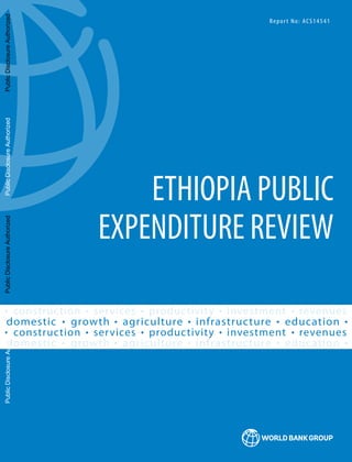 2015
ETHIOPIA PUBLIC
EXPENDITURE REVIEW
Report No: ACS14541
growth agriculture infrastructure education
domestic
growth agriculture infrastructure education
domestic
services productivity investment
construction revenues
services productivity investment
construction revenues
Public
Disclosure
Authorized
Public
Disclosure
Authorized
Public
Disclosure
Authorized
Public
Disclosure
Authorized
Public
Disclosure
Authorized
Public
Disclosure
Authorized
Public
Disclosure
Authorized
Public
Disclosure
Authorized
 