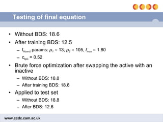 Testing of final equation Without BDS: 18.6 After training BDS: 12.5 f hbond  params:  ρ 1  = 13,  ρ 2  = 105,  f max  = 1.80 c lipo  = 0.52 Brute force optimization after swapping the active with an inactive Without BDS: 18.8 After training BDS: 18.6  Applied to test set Without BDS: 18.8 After BDS: 12.6 