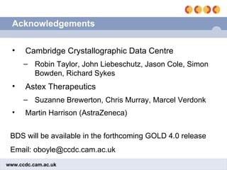 Acknowledgements Cambridge Crystallographic Data Centre Robin Taylor, John Liebeschutz, Jason Cole, Simon Bowden, Richard Sykes Astex Therapeutics Suzanne Brewerton, Chris Murray, Marcel Verdonk Martin Harrison (AstraZeneca) BDS will be available in the forthcoming GOLD 4.0 release Email: oboyle@ccdc.cam.ac.uk 