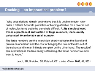 Docking – an impractical problem? “ Why does docking remain so primitive that it is unable to even rank-order a hit list? Accurate prediction of binding affinities for a diverse set of molecules turns out to be genuinely difficult.  At its simplest level, this is a problem of subtraction of large numbers, inaccurately calculated, to arrive at a small number. The large numbers are the interaction energy between the ligand and protein on one hand and the cost of bringing the two molecules out of the solvent and into an intimate complex on the other hand. The result of this subtraction is the free energy of binding, the small number we most want to know.” Leach, AR; Shoichet, BK; Peishoff, CE.  J. Med. Chem.   2006 ,  49 , 5851 