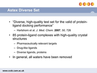 Astex Diverse Set “ Diverse, high-quality test set for the valid of protein-ligand docking performance” Hartshorn et al.  J. Med. Chem.   2007 ,  50 , 726 85 protein-ligand complexes with high-quality crystal structures Pharmaceutically relevant targets Drug-like ligands Diverse ligands, proteins In general, all waters have been removed 