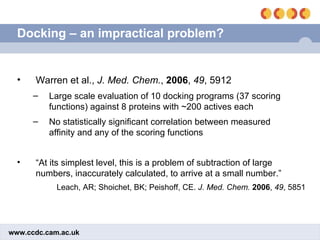 Docking – an impractical problem? Warren et al.,  J. Med. Chem. ,  2006 ,  49 , 5912 Large scale evaluation of 10 docking programs (37 scoring functions) against 8 proteins with ~200 actives each No statistically significant correlation between measured affinity and any of the scoring functions “ At its simplest level, this is a problem of subtraction of large numbers, inaccurately calculated, to arrive at a small number.” Leach, AR; Shoichet, BK; Peishoff, CE.  J. Med. Chem.   2006 ,  49 , 5851 