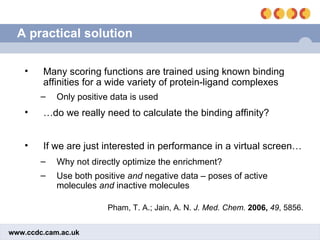 A practical solution Pham, T. A.; Jain, A. N.  J. Med. Chem.   2006,  49 , 5856. Many scoring functions are trained using known binding affinities for a wide variety of protein-ligand complexes Only positive data is used … do we really need to calculate the binding affinity? If we are just interested in performance in a virtual screen… Why not directly optimize the enrichment? Use both positive  and  negative data – poses of active molecules  and  inactive molecules 