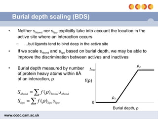 Burial depth scaling (BDS) Neither s hbond  nor s lipo  explicitly take into account the location in the active site where an interaction occurs … but ligands tend to bind deep in the active site If we scale s hbond  and s lipo  based on burial depth, we may be able to improve the discrimination between actives and inactives Burial depth measured by number of protein heavy atoms within 8 Å of an interaction,  ρ 