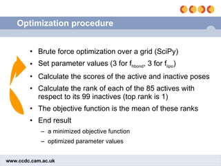 Optimization procedure Brute force optimization over a grid (SciPy) Set parameter values (3 for f hbond , 3 for f lipo ) Calculate the scores of the active and inactive poses Calculate the rank of each of the 85 actives with respect to its 99 inactives (top rank is 1) The objective function is the mean of these ranks End result a minimized objective function  optimized parameter values 