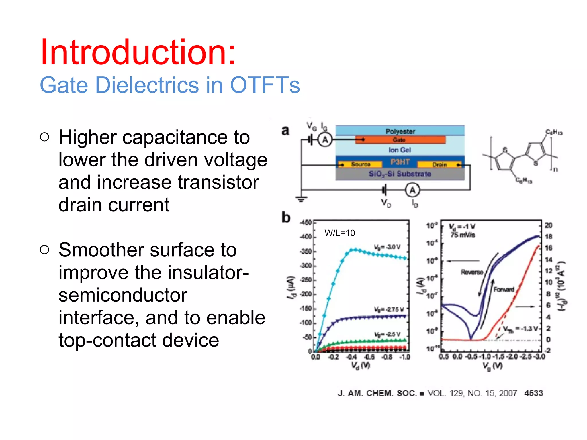 Introduction: Gate Dielectrics in OTFTs Higher capacitance to lower the driven voltage and increase transistor drain current Smoother surface to improve the insulator-semiconductor interface, and to enable top-contact device W/L=10 