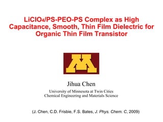 LiClO 4 /PS-PEO-PS Complex as High Capacitance, Smooth, Thin Film Dielectric for Organic Thin Film Transistor Jihua Chen University of Minnesota at Twin Cities Chemical Engineering and Materials Science (J. Chen, C.D. Frisbie, F.S. Bates,  J. Phys. Chem. C , 2009) 