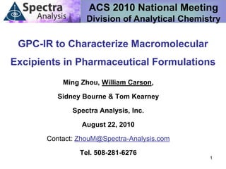 ACS 2010 National Meeting
                  Division of Analytical Chemistry

 GPC-IR to Characterize Macromolecular
Excipients in Pharmaceutical Formulations
           Ming Zhou, William Carson,

          Sidney Bourne & Tom Kearney

              Spectra Analysis, Inc.

                 August 22, 2010

       Contact: ZhouM@Spectra-Analysis.com

                Tel. 508-281-6276
                                               1
 