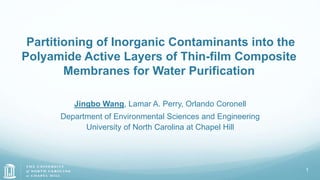 Partitioning of Inorganic Contaminants into the
Polyamide Active Layers of Thin-film Composite
Membranes for Water Purification
Jingbo Wang, Lamar A. Perry, Orlando Coronell
Department of Environmental Sciences and Engineering
University of North Carolina at Chapel Hill
1
 