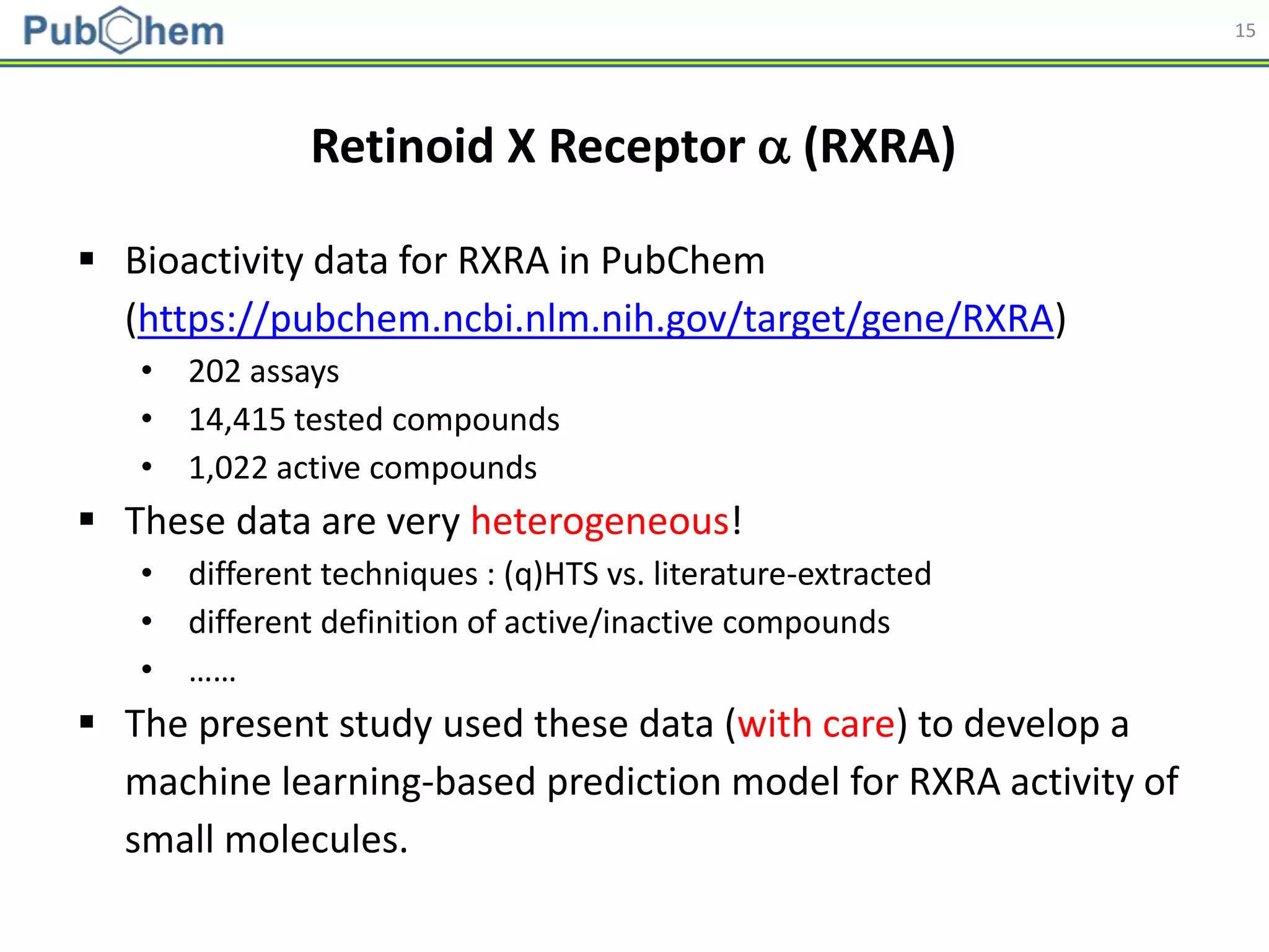 15
Retinoid X Receptor  (RXRA)
 Bioactivity data for RXRA in PubChem
(https://pubchem.ncbi.nlm.nih.gov/target/gene/RXRA)
• 202 assays
• 14,415 tested compounds
• 1,022 active compounds
 These data are very heterogeneous!
• different techniques : (q)HTS vs. literature-extracted
• different definition of active/inactive compounds
• ……
 The present study used these data (with care) to develop a
machine learning-based prediction model for RXRA activity of
small molecules.
 