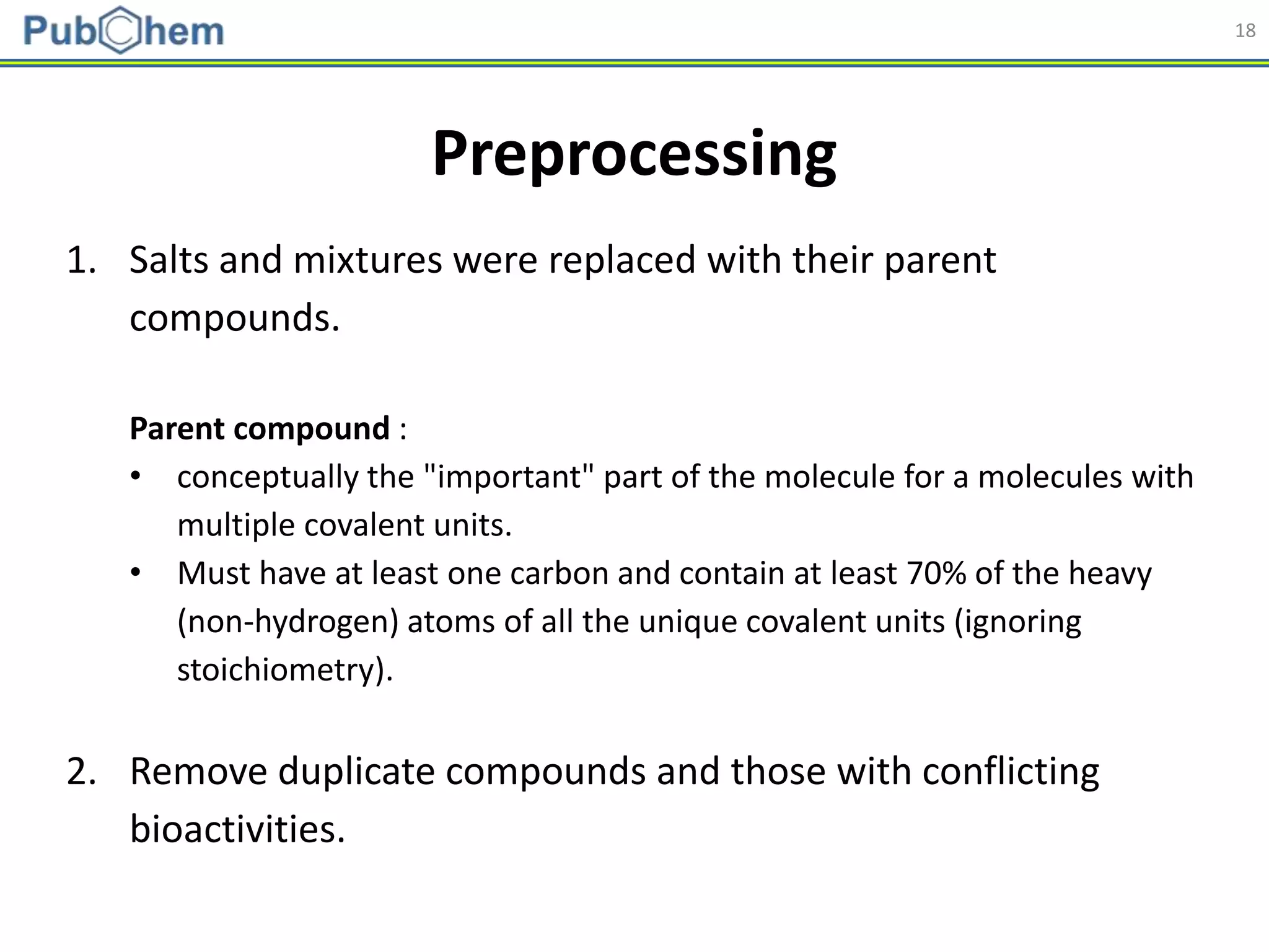 18
Preprocessing
1. Salts and mixtures were replaced with their parent
compounds.
Parent compound :
• conceptually the "important" part of the molecule for a molecules with
multiple covalent units.
• Must have at least one carbon and contain at least 70% of the heavy
(non-hydrogen) atoms of all the unique covalent units (ignoring
stoichiometry).
2. Remove duplicate compounds and those with conflicting
bioactivities.
 