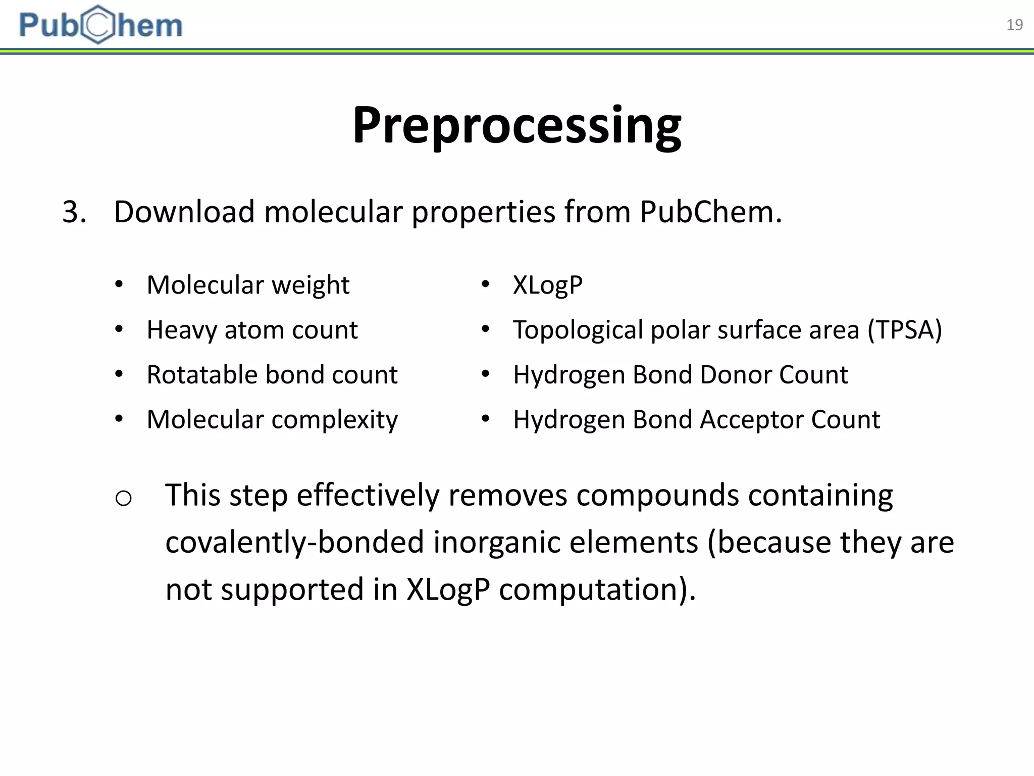 19
3. Download molecular properties from PubChem.
o This step effectively removes compounds containing
covalently-bonded inorganic elements (because they are
not supported in XLogP computation).
Preprocessing
• Molecular weight • XLogP
• Heavy atom count • Topological polar surface area (TPSA)
• Rotatable bond count • Hydrogen Bond Donor Count
• Molecular complexity • Hydrogen Bond Acceptor Count
 