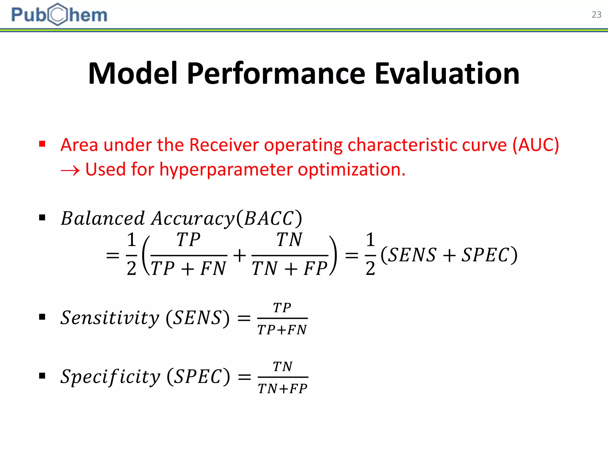 23
Model Performance Evaluation
 Area under the Receiver operating characteristic curve (AUC)
 Used for hyperparameter optimization.
 𝐵𝑎𝑙𝑎𝑛𝑐𝑒𝑑 𝐴𝑐𝑐𝑢𝑟𝑎𝑐𝑦 𝐵𝐴𝐶𝐶
=
1
2
𝑇𝑃
𝑇𝑃 + 𝐹𝑁
+
𝑇𝑁
𝑇𝑁 + 𝐹𝑃
=
1
2
𝑆𝐸𝑁𝑆 + 𝑆𝑃𝐸𝐶
 𝑆𝑒𝑛𝑠𝑖𝑡𝑖𝑣𝑖𝑡𝑦 (𝑆𝐸𝑁𝑆) =
𝑇𝑃
𝑇𝑃+𝐹𝑁
 𝑆𝑝𝑒𝑐𝑖𝑓𝑖𝑐𝑖𝑡𝑦 𝑆𝑃𝐸𝐶 =
𝑇𝑁
𝑇𝑁+𝐹𝑃
 