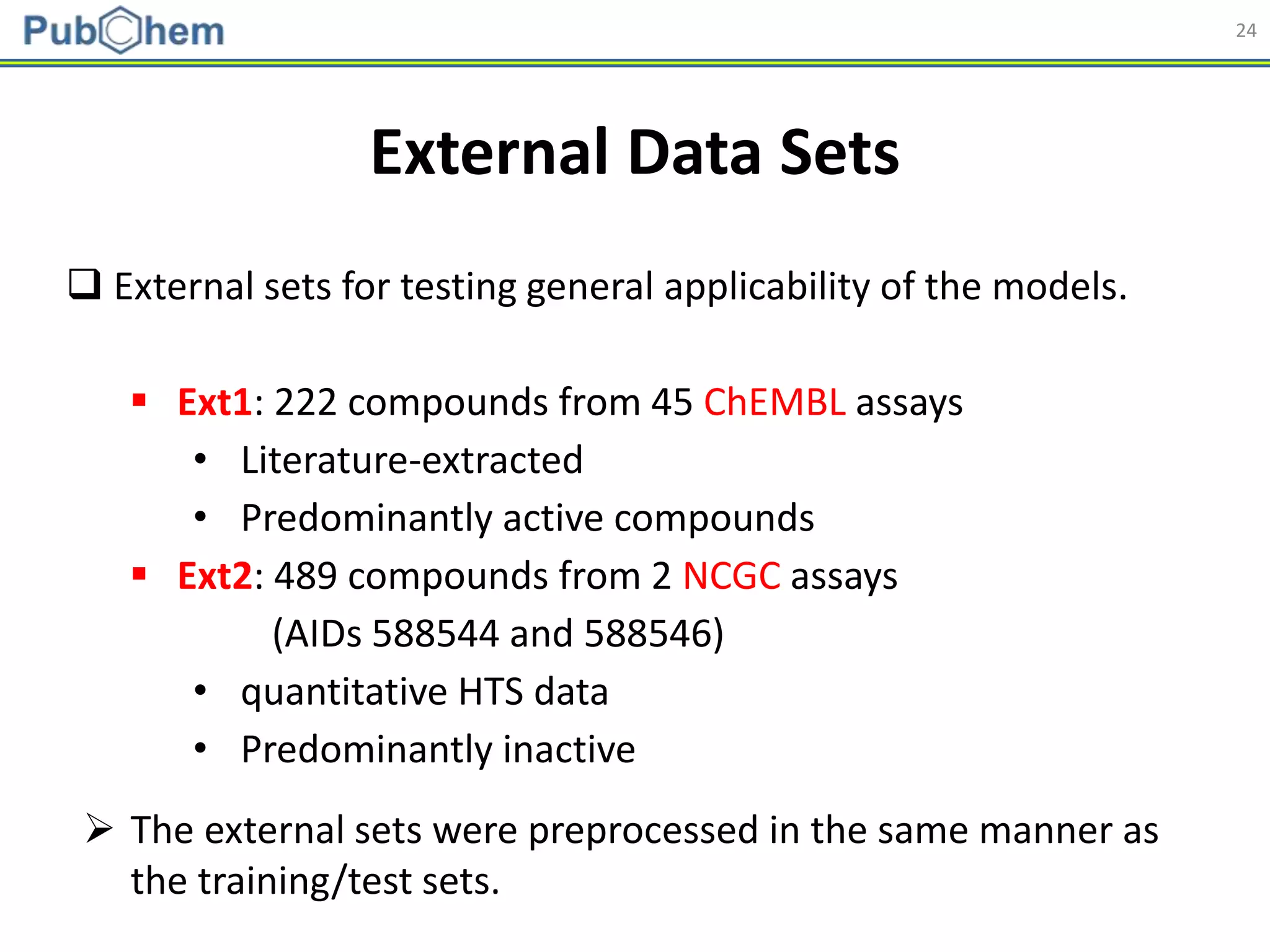 24
External Data Sets
 External sets for testing general applicability of the models.
 Ext1: 222 compounds from 45 ChEMBL assays
• Literature-extracted
• Predominantly active compounds
 Ext2: 489 compounds from 2 NCGC assays
(AIDs 588544 and 588546)
• quantitative HTS data
• Predominantly inactive
 The external sets were preprocessed in the same manner as
the training/test sets.
 