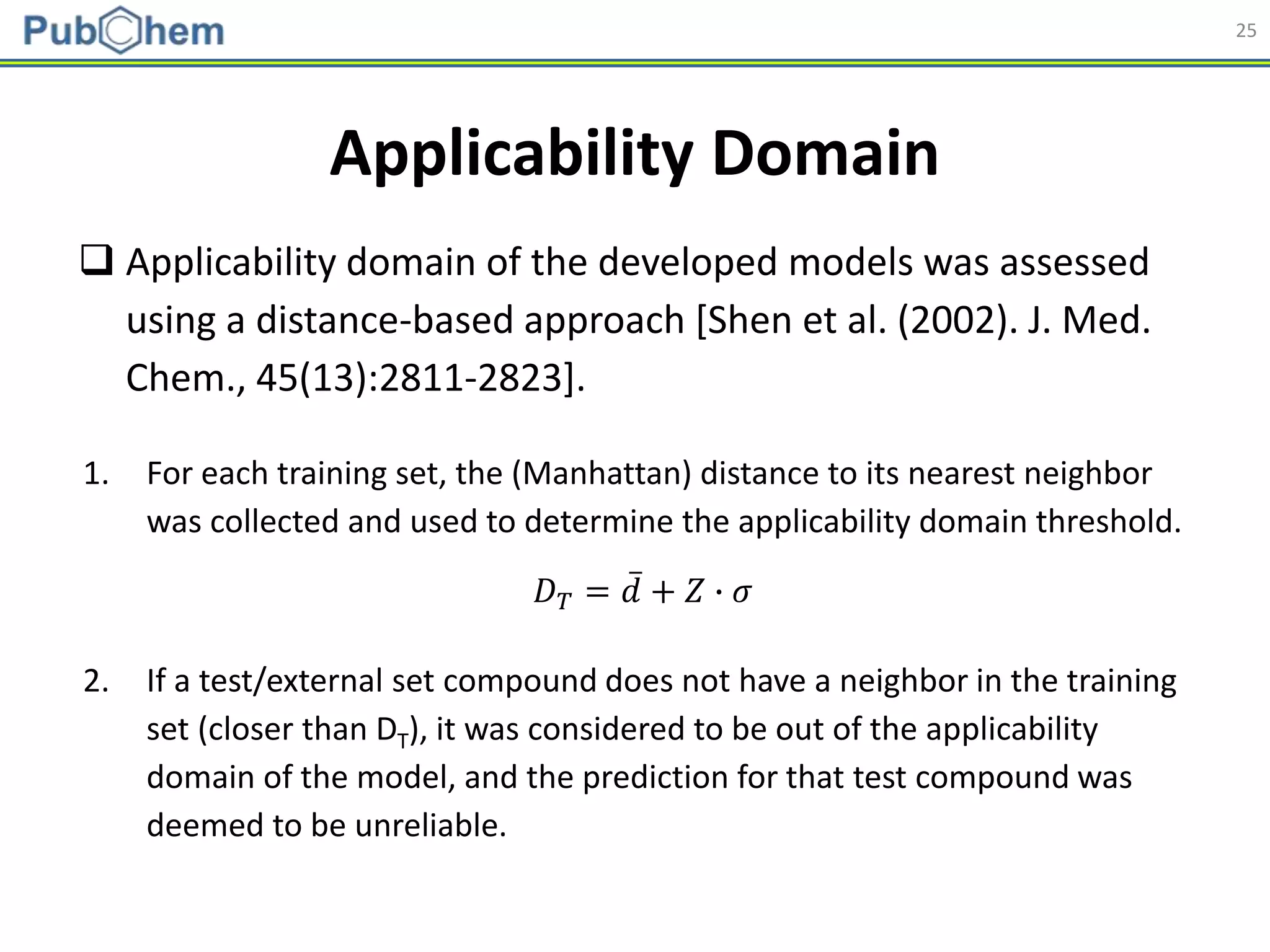 25
Applicability Domain
𝐷 𝑇 = 𝑑 + 𝑍 ∙ 𝜎
 Applicability domain of the developed models was assessed
using a distance-based approach [Shen et al. (2002). J. Med.
Chem., 45(13):2811-2823].
1. For each training set, the (Manhattan) distance to its nearest neighbor
was collected and used to determine the applicability domain threshold.
2. If a test/external set compound does not have a neighbor in the training
set (closer than DT), it was considered to be out of the applicability
domain of the model, and the prediction for that test compound was
deemed to be unreliable.
 