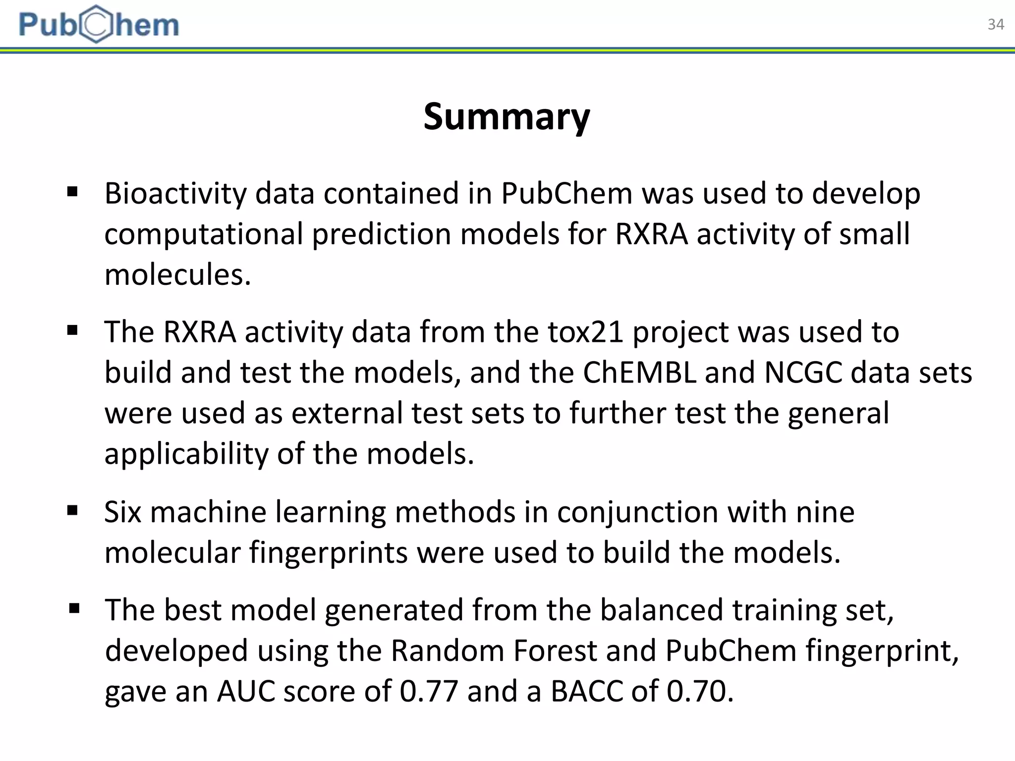 34
Summary
 Bioactivity data contained in PubChem was used to develop
computational prediction models for RXRA activity of small
molecules.
 The RXRA activity data from the tox21 project was used to
build and test the models, and the ChEMBL and NCGC data sets
were used as external test sets to further test the general
applicability of the models.
 Six machine learning methods in conjunction with nine
molecular fingerprints were used to build the models.
 The best model generated from the balanced training set,
developed using the Random Forest and PubChem fingerprint,
gave an AUC score of 0.77 and a BACC of 0.70.
 