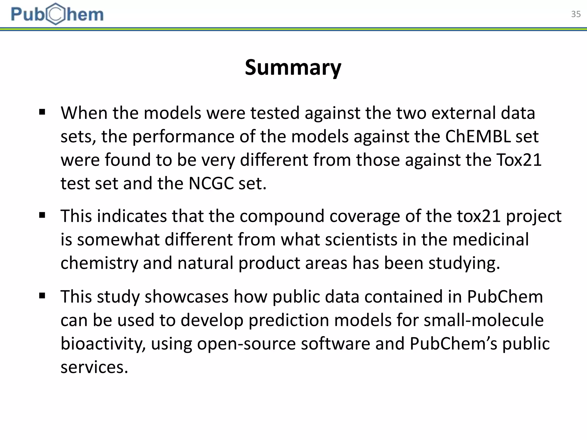 35
 When the models were tested against the two external data
sets, the performance of the models against the ChEMBL set
were found to be very different from those against the Tox21
test set and the NCGC set.
Summary
 This indicates that the compound coverage of the tox21 project
is somewhat different from what scientists in the medicinal
chemistry and natural product areas has been studying.
 This study showcases how public data contained in PubChem
can be used to develop prediction models for small-molecule
bioactivity, using open-source software and PubChem’s public
services.
 