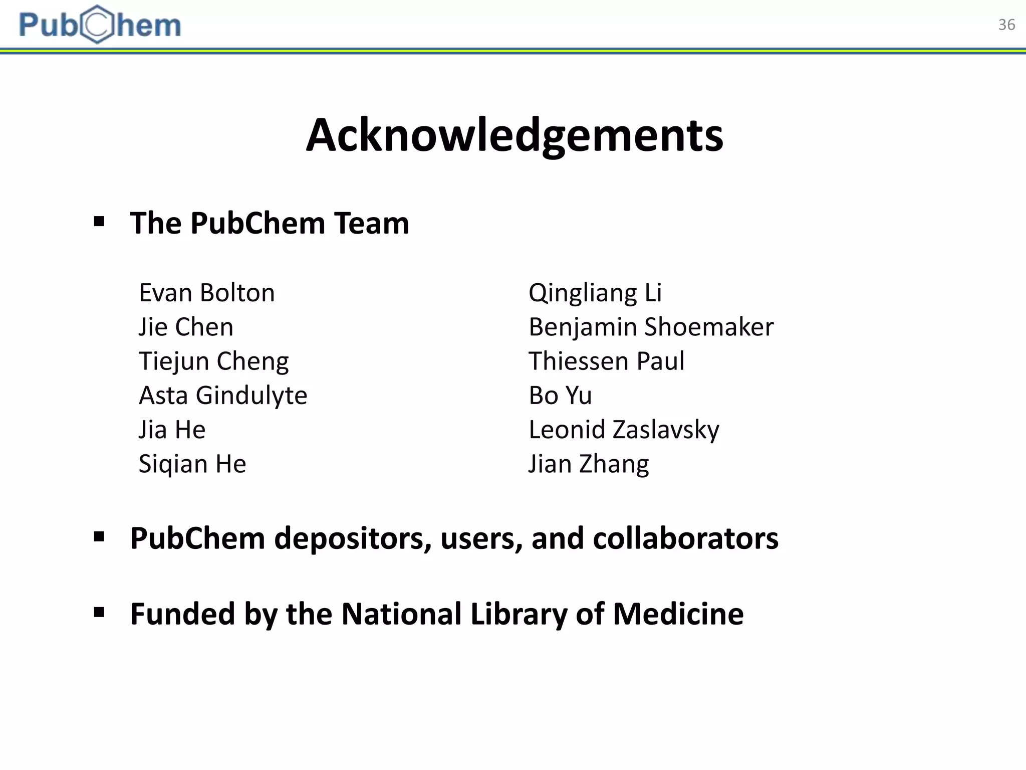 36
Acknowledgements
Evan Bolton
Jie Chen
Tiejun Cheng
Asta Gindulyte
Jia He
Siqian He
Qingliang Li
Benjamin Shoemaker
Thiessen Paul
Bo Yu
Leonid Zaslavsky
Jian Zhang
 The PubChem Team
 PubChem depositors, users, and collaborators
 Funded by the National Library of Medicine
 