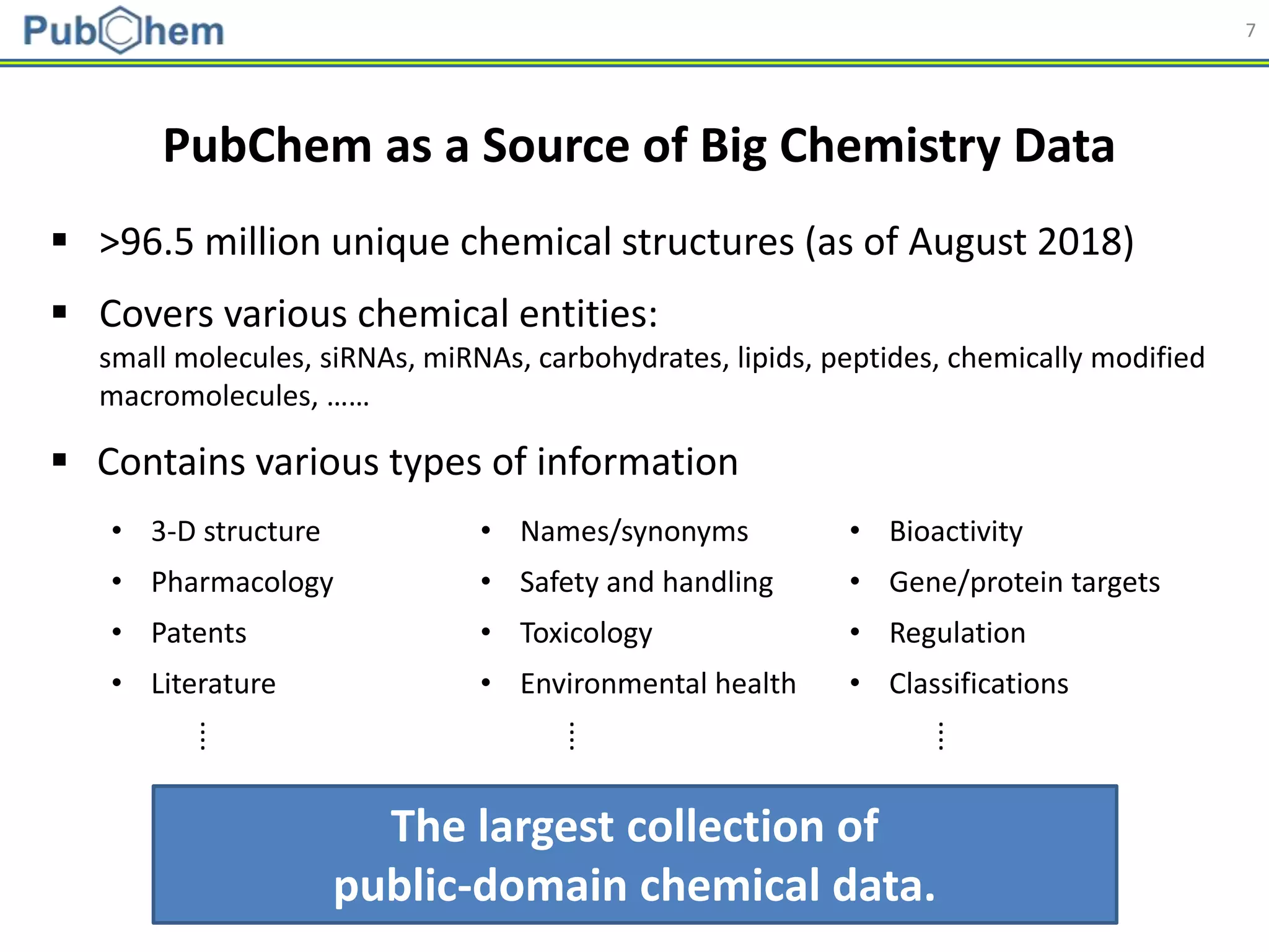 7
The largest collection of
public-domain chemical data.
 >96.5 million unique chemical structures (as of August 2018)
 Covers various chemical entities:
small molecules, siRNAs, miRNAs, carbohydrates, lipids, peptides, chemically modified
macromolecules, ……
 Contains various types of information
• 3-D structure • Names/synonyms • Bioactivity
• Pharmacology • Safety and handling • Gene/protein targets
• Patents • Toxicology • Regulation
• Literature • Environmental health • Classifications
⁞ ⁞ ⁞
PubChem as a Source of Big Chemistry Data
 