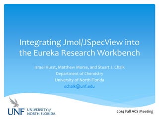 Integrating Jmol/JSpecView into 
the Eureka Research Workbench 
Israel Hurst, Matthew Morse, and Stuart J. Chalk 
Department of Chemistry 
University of North Florida 
schalk@unf.edu 
2014 Fall ACS Meeting 
 