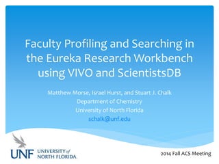 Faculty Profiling and Searching in 
the Eureka Research Workbench 
using VIVO and ScientistsDB 
Matthew Morse, Israel Hurst, and Stuart J. Chalk 
Department of Chemistry 
University of North Florida 
schalk@unf.edu 
2014 Fall ACS Meeting 
 
