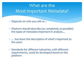 What are the 
Most Important Metadata? 
 Depends on who you talk to… 
 Platform should describe (as completely as possible) 
the types of metadata important in analysis… 
 … but leave the description of what’s important to 
the users 
 Standards for different industries, with different 
requirements, could be developed based on the 
platform 
 
