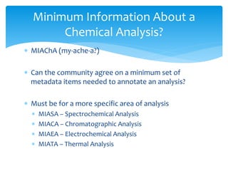 Minimum Information About a 
Chemical Analysis? 
 MIAChA (my-ache-a?) 
 Can the community agree on a minimum set of 
metadata items needed to annotate an analysis? 
 Must be for a more specific area of analysis 
 MIASA – Spectrochemical Analysis 
 MIACA – Chromatographic Analysis 
 MIAEA – Electrochemical Analysis 
 MIATA – Thermal Analysis 
 