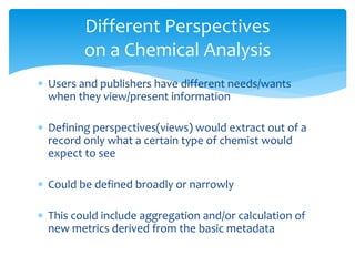 Different Perspectives 
on a Chemical Analysis 
 Users and publishers have different needs/wants 
when they view/present information 
 Defining perspectives(views) would extract out of a 
record only what a certain type of chemist would 
expect to see 
 Could be defined broadly or narrowly 
 This could include aggregation and/or calculation of 
new metrics derived from the basic metadata 
 