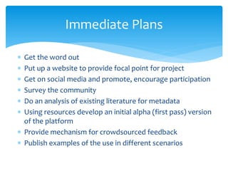 Immediate Plans 
 Get the word out 
 Put up a website to provide focal point for project 
 Get on social media and promote, encourage participation 
 Survey the community 
 Do an analysis of existing literature for metadata 
 Using resources develop an initial alpha (first pass) version 
of the platform 
 Provide mechanism for crowdsourced feedback 
 Publish examples of the use in different scenarios 
 