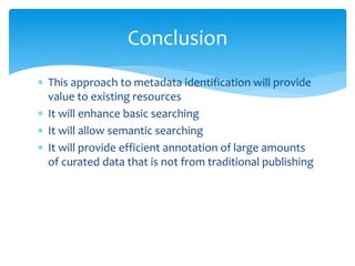 Conclusion 
 This approach to metadata identification will provide 
value to existing resources 
 It will enhance basic searching 
 It will allow semantic searching 
 It will provide efficient annotation of large amounts 
of curated data that is not from traditional publishing 
 