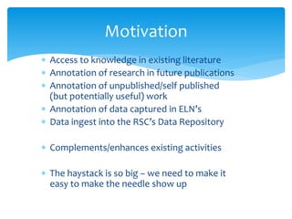 Motivation 
 Access to knowledge in existing literature 
 Annotation of research in future publications 
 Annotation of unpublished/self published 
(but potentially useful) work 
 Annotation of data captured in ELN’s 
 Data ingest into the RSC’s Data Repository 
 Complements/enhances existing activities 
 The haystack is so big – we need to make it 
easy to make the needle show up 
 