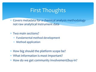 First Thoughts 
 Covers metadata for a chemical analysis methodology 
not raw analytical instrument data 
 Two main sections? 
 Fundamental method development 
 Method application 
 How big should the platform scope be? 
 What information is most important? 
 How do we get community involvement/buy-in? 
 